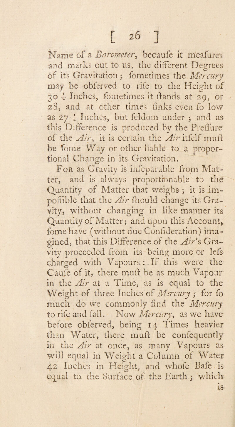 Name of a Barometer, becaufe it meafures and marks out to us, the different Degrees of its Gravitation 3 fo me times the Mercury may be obferved to rife to the Height of 30 4- Inches, fometimes it (lands at 29, or 285 and at other times finks even fo low as 27 4 Inches, but feldom under 3 and as this Difference is produced by the Preflfure of the Air, it is certain the Air itfelf mult be fome Way or other liable to a propor¬ tional Change in Its Gravitation. For as Gravity Is infeparable from Mat¬ ter, and is always proportionable to the Quantity of Matter that weighs 3 it is im- pofiible that the Air fhould change its Gra¬ vity, without changing in like manner its Quantity of Matter; and upon this Account* fome have (without due Confideration) ima¬ gined, that this Difference of the Air s Gra¬ vity proceeded from its being more or lefs charged with Vapours :. If this were the Caufe of it, there muff be as much Vapour in the Air at a Time, as is equal to the Weight of three Inches of Mercury ? for fo much do we commonly find the Mercury to rife and fall. Now Mercury, as we have before obferved, being 14 Times heavier than Water, there muff be confequently in the Air at once, as many Vapours as will equal in Weight a Column of Water 42 Inches in Height, and whofe Bafe is equal to. the Surface of the Earth 3 which is