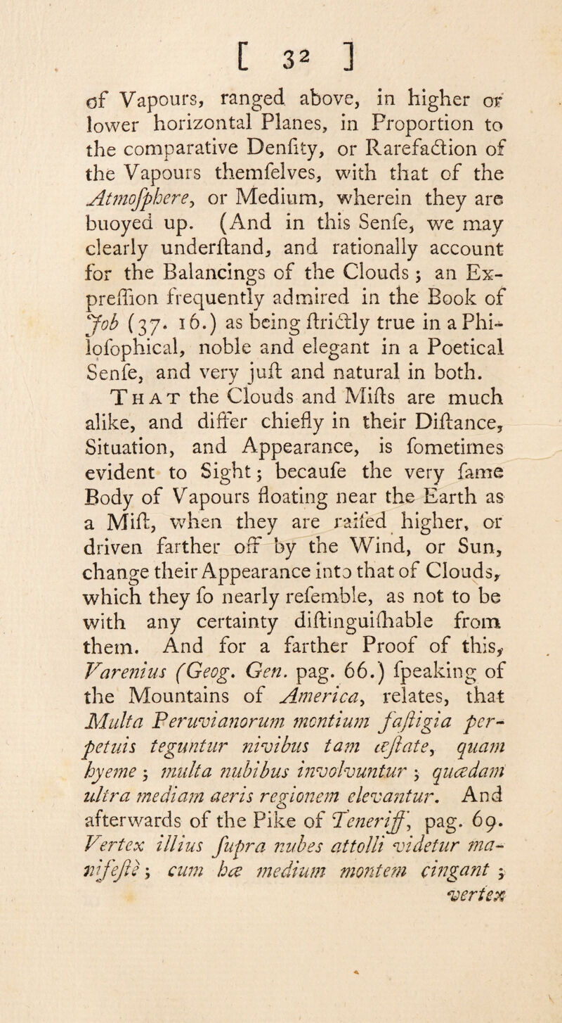 of Vapours, ranged above, in higher or lower horizontal Planes, in Proportion to the comparative Denfity, or Rarefadtion of the Vapours themfelves, with that of the Atmofphere, or Medium, wherein they are buoyed up. (And in this Senfe, we may clearly underhand, and rationally account for the Balancings of the Clouds; an Ex- preffion frequently admired in the Book of Job (37. 16.) as being ftriddy true in a Phi-^ lofophical, noble and elegant in a Poetical Senfe, and very juft and natural in both. That the Clouds and Mifts are much alike, and differ chiefly in their Diftance, Situation, and Appearance, is fometimes evident to Sight; becaufe the very fame Body of Vapours floating near the Earth as a Mift, when they are railed higher, or driven farther off by the Wind, or Sun, change their Appearance into that of Clouds, which they fo nearly refemble, as not to be with any certainty diftinguiihable from them. And for a farther Proof of this* Varenius (Geog. Gen. pag. 66.) fpeaking of the Mountains of America, relates, that Malta Peruvianorum montium faftigia per- petuis teguntur ?iiroibns tam cefiate, qnam hyeme 3 mult a nu'bibus involvuntur ; qucedam ultra medium aeris regionem elevantur. And afterwards of the Pike of <Teneriff\ pag. 69. Vertex illius fupra nubes at to Hi videtur ma~ nifejis \ cam bee medium montem cingant > vertex