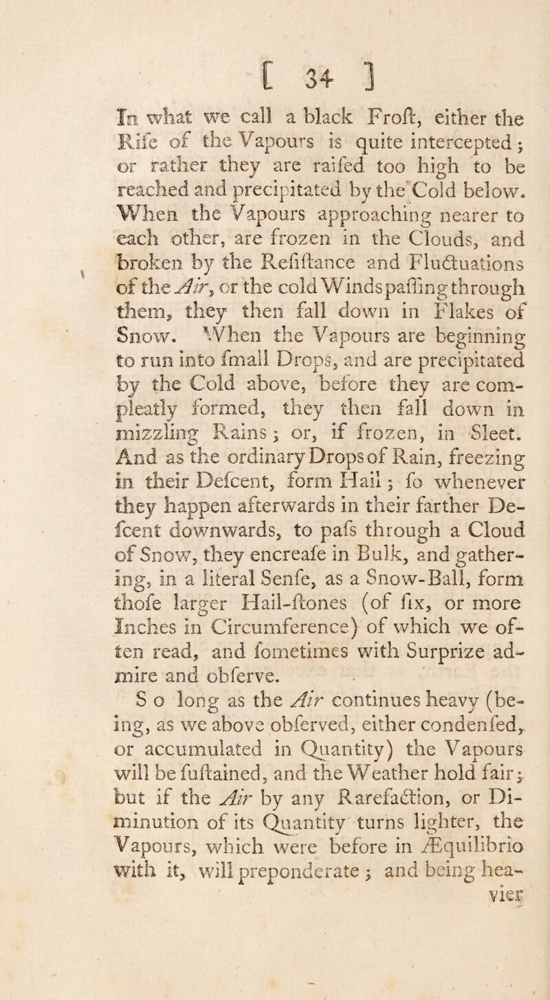 In what we call a black Froft, either the Rife of the Vapours is quite intercepted ; or rather they are railed too high to be reached and precipitated by the’ Cold below. When the Vapours approaching nearer to each other, are frozen in the Clouds, and broken by the Refiftance and Fluctuations of the Air% or the cold Windspafling through them, they then, fall down in Flakes of Snow. When the Vapours are beginning to run into fmall Drops, and are precipitated by the Cold above, before they are com- pieatly formed, they then fall down in mizzling Rains; or, if frozen, in Sleet. And as the ordinary Drops of Rain, freezing in their Defcent, form Hail; fo whenever they happen afterwards in their farther De¬ fcent downwards, to pafs through a Cloud of Snow, they encreafe in Bulk, and gather¬ ing, in a literal Senfe, as a Snow-Ball, form thofe larger Hail-Rones (of fix, or more Inches in Circumference.) of which we of¬ ten read, and fometimes with Surprize ad¬ mire and obferve. S o long as the Air continues heavy (be¬ ing, as we above obferved, either condenfedy or accumulated in Quantity) the Vapours will be fuftained, and the Weather hold fair^ but if the Air by any Rarefaction, or Di¬ minution of its Quantity turns lighter, the Vapours, which were before in ^Equilibria with it, will preponderate 5 and being hea-