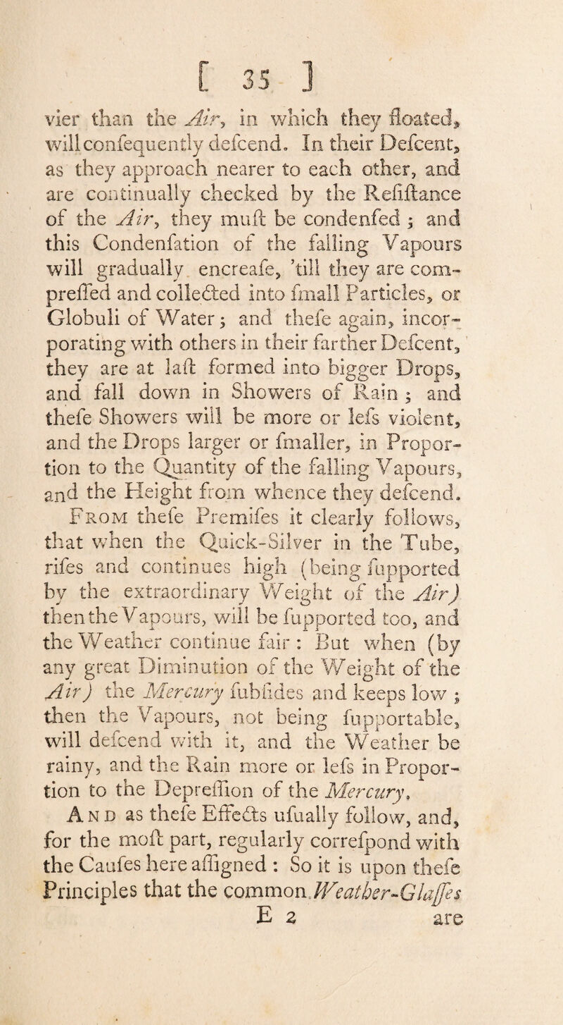 vier than the Airy in which they floated, willconfequently defcend,, In their Defcent, as they approach nearer to each other, and are continually checked by the Refiftance of the Airy they muft be condenfed $ and this Condenfation of the falling Vapours will gradually encreafe, ’till they are com- preffed and colledted into fmall Particles, or Globuli of Water -y and thefe again, porating with others in their farther Defcent, they are at laft formed into bigger Drops, and fall down in Showers of Rain ; and thefe Showers will be more or lefs violent, and the Drops larger or fmaller, in Propor¬ tion to the Quantity of the falling Vapours, and the Height from whence they defcend. From thefe Premifes it clearly follows, that when the Quick-Silver in the Tube, rifes and continues high (being fupported by the extraordinary Weight of the Air) then the Vapours, will be fupported too, and the Weather continue fair : But when (by any great Diminution of the Weight of the Air) the Mercury fublides and keeps low ; then the Vapours, not being fupportable, will defcend with it, and the Weather be rainy, and the Rain more or lefs in Propor¬ tion to the Depreffion of the Mercury, And as thefe Effects ufually follow, and, for the moil part, regularly correfpond with the Caufes here affigned : So it is upon thefe Principles that the common Weather-Glajfes E z are