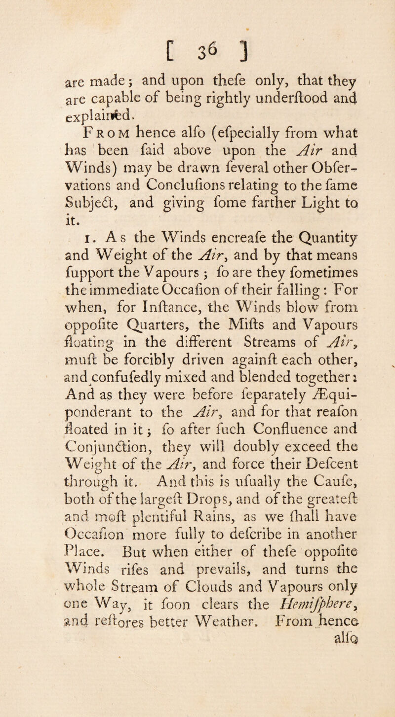are made; and upon thefe only, that they are capable of being rightly underdood and explained. From hence alfo (efpecially from what has been faid above upon the Air and Winds) may be drawn feveral other Obfer- vations and Conclufions relating to the fame Subjedt, and giving fome farther Light to it. i. As the Winds encreafe the Quantity and Weight of the Air, and by that means fupport the Vapours; fo are they fometimes the immediate Occafion of their falling : For when, for Inftance, the Winds blow from oppofite Quarters, the Mifts and Vapours floating in the different Streams of Air, mud be forcibly driven againft each other, and confufedly mixed and blended together: And as they were before feparately fEqui- ponderant to the Air, and for that reafon floated in it > fo after inch Confluence and Conjunction, they will doubly exceed the Weight of the Air, and force their Defcent through it. And this is ufually the Caufe, both of the larged Drops, and of the greater!: and mod plentiful Rains, as we fhall have Occafion more fully to defcribe in another Place. But when either of thefe oppofite Winds rifes and prevails, and turns the whole Stream of Clouds and Vapours only one Way? it foon clears the Hemisphere, and redores better Weather. From hence alio