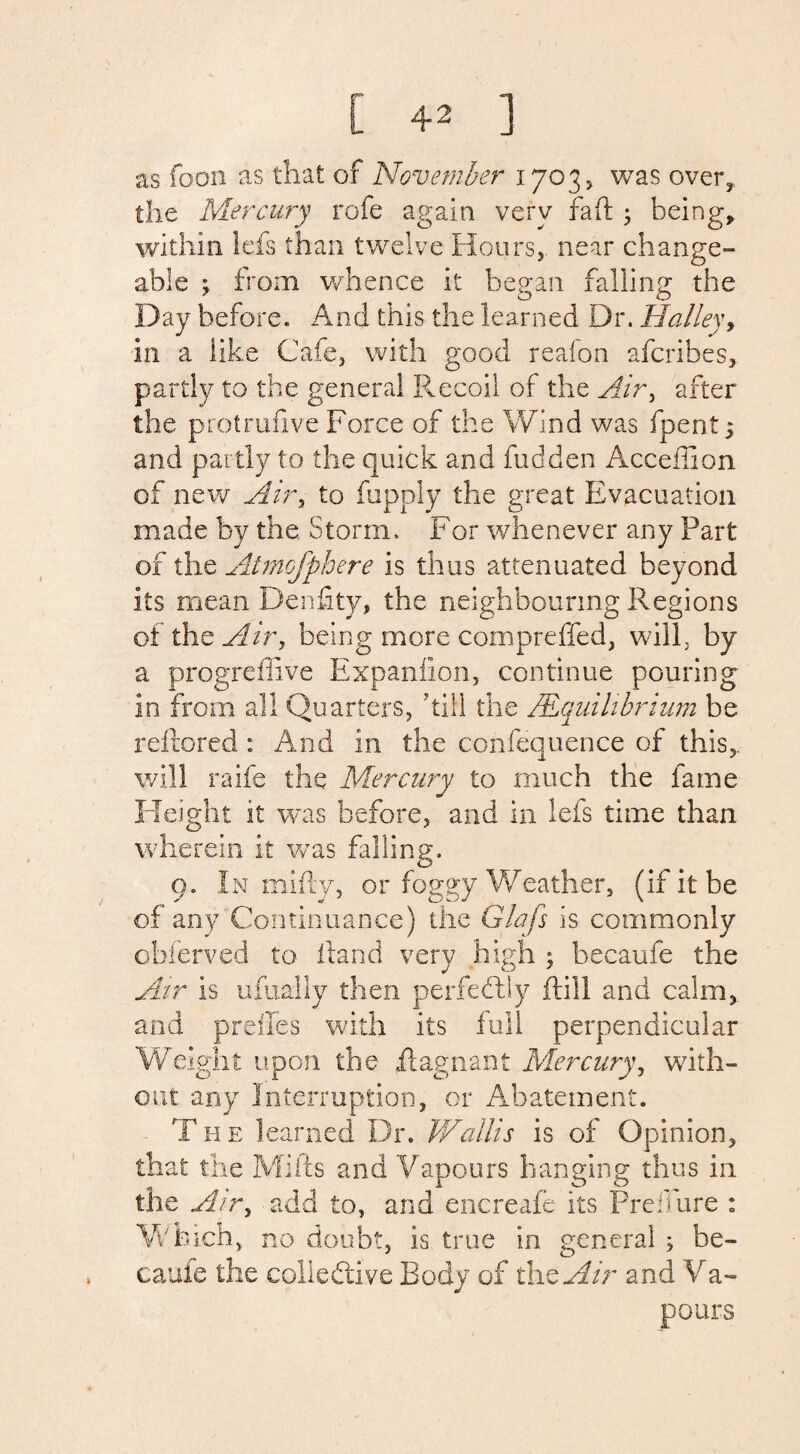 as foon as that of November 17035 was over, the Mercury rofe again very fa ft ; being, within lefs than twelve Hours, near change- able ; from whence it began falling the Day before. And this the learned Dr. Halley, in a like Cafe, with good reafon afcribes, partly to the general Recoil of the Air, after the protrufive Force of the Wind was fpent s and partly to the quick and hidden Acceffion of new Air, to fupply the great Evacuation made by the Storm. For whenever any Part of the Atmcfphere is thus attenuated beyond its mean Denfity, the neighbouring Regions of the Air, being more compreffed, will, by a progreffive Expaniion, continue pouring in from all Quarters, ’till the /Equilibrium be reftored : And in the confequence of this,, will raife the Mercury to much the fame Height it was before, and in lefs time than wherein it was falling. 9. In mifly, or foggy Weather, (if it be of any Continuance) the Glafs is commonly obferved to ftand very high ; hecaufe the Air is ufually then perfectly ft ill and calm, and prefifes with its full perpendicular Weight upon the ft agnail t Mercury, with¬ out any Interruption, or Abatement. The learned Dr. Wallis is of Opinion, that the Milts and Vapours banging thus in the Air, add to, and encreafe its Prebure : Which, no doubt, is true in general ; be- caufe the collective Body of the Air and V a- pours