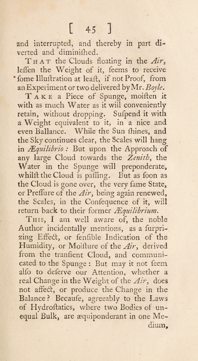 and interrupted, and thereby in part di¬ verted and diminifhed. That the Clouds floating in the Air, leflen the Weight of it, feems to receive *fome llluftration at leaft, if not Proof, from an Experiment or two delivered by Mr. Boyle. Take a Piece of Spunge, moiften it with as much Water as it will conveniently retain, without dropping. Sufpend it with a Weight equivalent to it, in a nice and even Ballance. While the Sun flhines, and the Sky continues clear, the Scales will hang in /Equilibria : But upon the Approach of any large Cloud towards the Zenith, the Water in the Spunge will preponderate, whilft the Cloud is palling. But as foon as the Cloud is gone over, the very fame State, or Preflure of the Air, being again renewed, the Scales, in the Confequence of it, will return back to their former /Equilibrium. This, I am well aware of, the noble Author incidentally mentions, as a furpri- zing Effedt, or fenfibie Indication of the Humidity, or Moifture of the Air, derived from the tranfient Cloud, and communi¬ cated to the Spunge : But may it not feem alfo to deferve our Attention, whether a real Change in the Weight of the Air, does not affedt, or produce the Change in the Balance ? Becaufe, agreeably to the Laws of Hydroftatics, where two Bodies of un¬ equal Bulk, are ^equiponderant in one Me¬ dium,