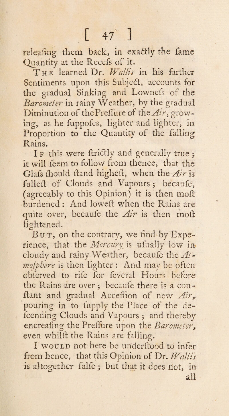releafing them back, in exaftly the fame Quantity at the Recefs of it. The learned Dr. Wallis in his farther Sentiments upon this Subject, accounts for the gradual Sinking and Lownefs of the Barometer in rainy Weather, by the gradual Diminution of thePreffure of thzAir, grow¬ ing, as he fuppofes, lighter and lighter, in Proportion to the Quantity of the falling Rains. I f this were dridtly and generally true ; it will feem to follow from thence, that the Glafs fhould hand higheft, when the Air is fulled of Clouds and Vapours ; becaufe, (agreeably to this Opinion) it is then moil: burdened : And lowed when the Rains are quite over, becaufe the Air is then mod lightened. But, on the contrary, we find by Expe¬ rience, that the Mercury, is ufualiy low in- cloudy and rainy Weather, becaufe the At* mojphere is then lighter : And may be often obferved to rife for feveral Hours before the Rains are over ; becaufe there is a con- dant and gradual Acceflion of new Airy pouring in to fupply the Place of the de¬ scending Clouds and Vapours ; and thereby encreafing the Preflure upon the Barometer y even whild the Rains are falling. I would not here be underdood to infer from hence, that this Opinion of Dr. Wallis is altogether falfe 5 but that it does not, in all