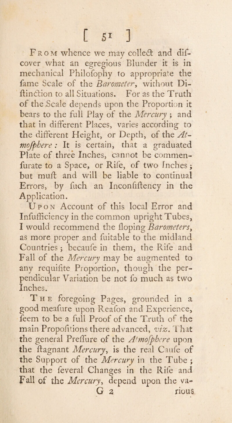 From whence we may colled: and d!f~ ✓ cover what an egregious Blunder it is in mechanical Philosophy to appropriate the fame Scale of the Barometer, without Di- ftindtion to all Situations. For as the Truth of the Scale depends upon the Proportion it bears to the full Play of the Mercury ; and that in different Places, varies according to the different Height, or Depth, of the At- mofphere: It is certain, that a graduated Plate of three Inches, cannot be commen- furate to a Space, or Rile, of two Inches; but muSt and will be liable to continual Errors, by fuch an Inconfiftency in the Application. U pon Account of this local Error and Infufficiency in the common upright Tubes, I would recommend the Hoping Barometers, as more proper and fuitable to the midland Countries; becaufe in them, the Rife and Fall of the Mercury may be augmented to any requisite Proportion, though the per¬ pendicular Variation be not fo much as two Inches. The foregoing Pages, grounded in a good meafure upon Reafon and Experience, feem to be a full Proof of the Truth of the main Proportions there advanced, viz. That the general Preffure of the A7'mofphere upon the Stagnant Mercury, is the real Caufe of the Support of the Mercury in the Tube ; that the feveral Changes in the Rife and Fall of the Mercury, depend upon the va- G z rious