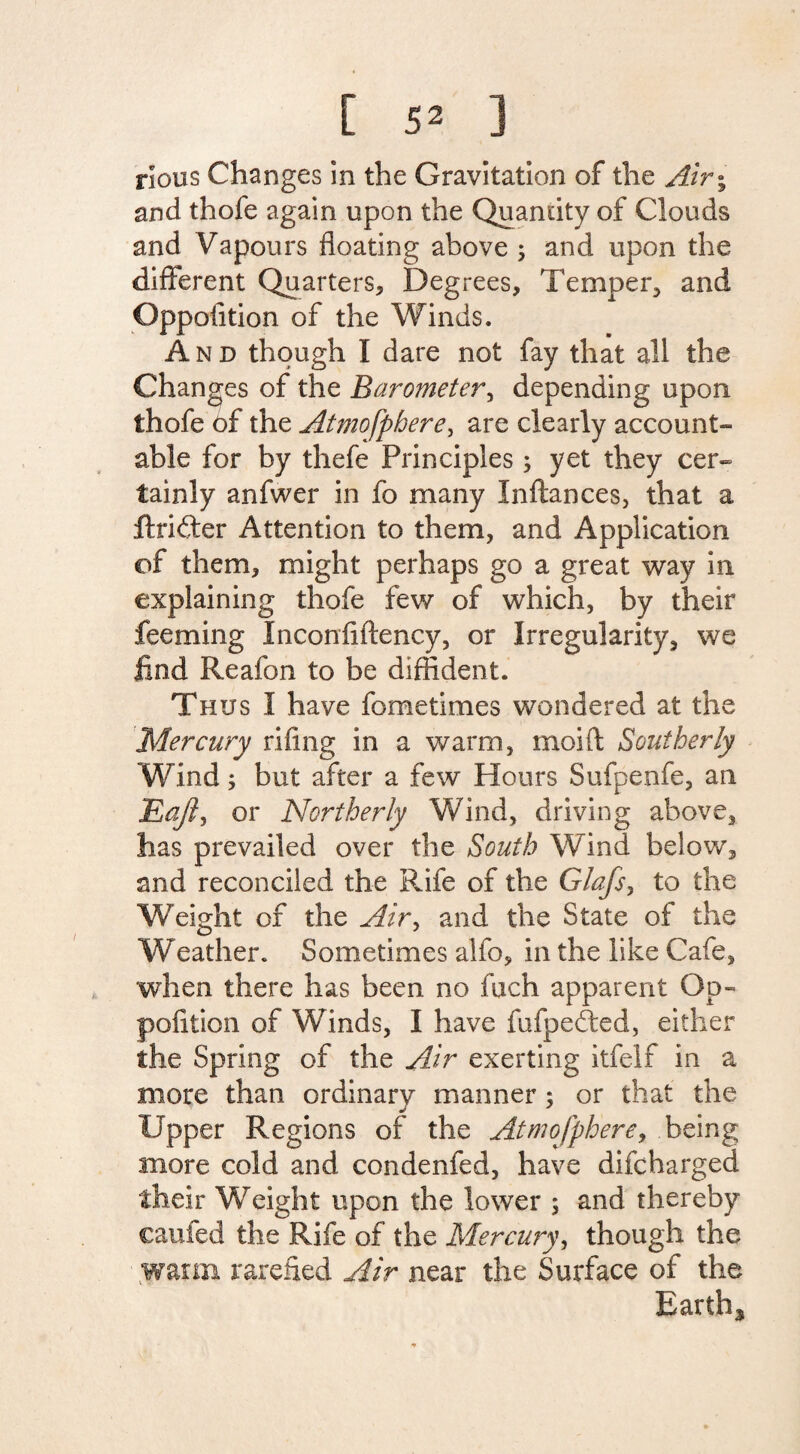 nous Changes in the Gravitation of the Air\ and thofe again upon the Quantity of Clouds and Vapours floating above ; and upon the different Quarters, Degrees, Temper, and Oppofition of the Winds. And though I dare not fay that all the Changes of the Barometer, depending upon thofe of the Atmofphere, are clearly account¬ able for by thefe Principles; yet they cer¬ tainly anfwer in fo many Inftances, that a .ftrifter Attention to them, and Application of them, might perhaps go a great way in explaining thofe few of which, by their feeming Inconfiflency, or Irregularity, we find Reafon to be diffident. Thus I have fometimes wondered at the Mercury rifing in a warm, moift Southerly Wind; but after a few Hours Sufpenfe, an Eajl, or Northerly Wind, driving above, has prevailed over the South Wind below, and reconciled the Rife of the Glafs, to the Weight of the Air, and the State of the Weather. Sometimes alfo, in the like Cafe, when there has been no fuch apparent Op- pofition of Winds, I have fufpedted, either the Spring of the Air exerting itfelf in a more than ordinary manner; or that the Upper Regions of the Atmofphere, being more cold and condenfed, have difcharged their Weight upon the lower ; and thereby caufed the Rife of the Mercury, though the warm rarefied Air near the Surface of the Earthy