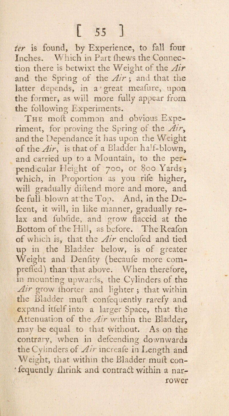 ter is found, by Experience, to fall four Inches. Which in Part (hews the Connec¬ tion there is betwixt the Weight of the Air and the Spring of the Air ; and that the latter depends, in a great meafure, upon the former, as will more fully appear from the following Experiments. The moil common and obvious Expe-< riment, for proving the Spring of the Airy and the Dependance it has upon the Weight of the Air, is that of a Bladder half-blown, and carried up to a Mountain, to the per¬ pendicular Height of 700, or Boo Yards; which, in Proportion as you rife higher, will gradually diftend more and more, and be full blown at the Top. And, in the De- fcent, it will, in like manner, gradually re¬ lax and fubfide, and stow flaccid at the Bottom of the Hill, as before. The Reafon of which is, that the Air enclofed and tied up in the Bladder below, is of greater Weight and Denfity (becaufe more com- preffed) than'that above. When therefore, in mounting upwards, the Cylinders of the Air grow ihorter and lighter; that within the Bladder muft confequently rarefy and expand itfelf into a larger Space, that the Attenuation of the Air within the Bladder, may be equal to that without. As on the contrary, when in defending downwards the Cylinders of Air increafe in Length and Weight, that within the Bladder mull con- 4 fequently Ihrink and contrail within a nar¬ rower