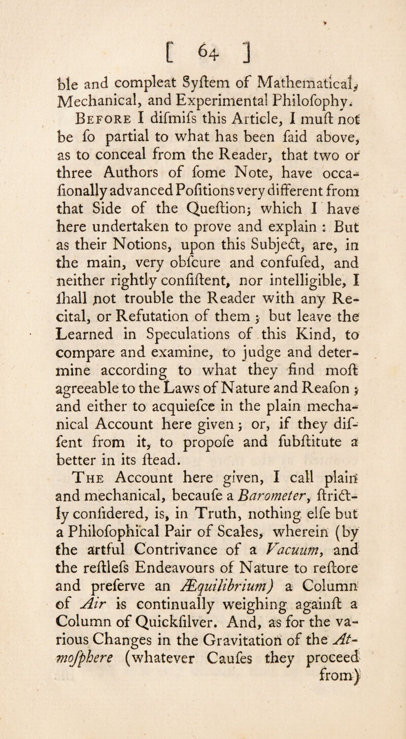 ble and compleat Syftem of Mathematical* Mechanical, and Experimental Fhilofophy^ Before I difmifs this Article, I mu ft not be fo partial to what has been faid above, as to conceal from the Reader, that two or three Authors of fome Note, have occa- lionally advanced Pofitions very different from that Side of the Queftion; which I have here undertaken to prove and explain : But as their Notions, upon this Subjeft, are, in the main, very obfcure and confufed, and neither rightly confident, nor intelligible, I ihall not trouble the Reader with any Re¬ cital, or Refutation of them > but leave the Learned in Speculations of this Kind, to compare and examine, to judge and deter¬ mine according to what they find moft agreeable to the Laws of Nature and Reafon ; and either to acquiefce in the plain mecha¬ nical Account here given; or, if they dif- fent from it, to propofe and fubftitute a better in its ftead. The Account here given, I call plain and mechanical, becaufe a Barometer, ftridt- ly confidered, is, in Truth, nothing, elfe but a Philofophical Pair of Scales, wherein (by the artful Contrivance of a Vacuum, and the reftlefs Endeavours of Nature to reftore and preferve an /Equilibrium) a Column of Air is continually weighing againft a Column of Quickfilver. And, as for the va¬ rious Changes in the Gravitation of the At- mofphere (whatever Caufes they proceed
