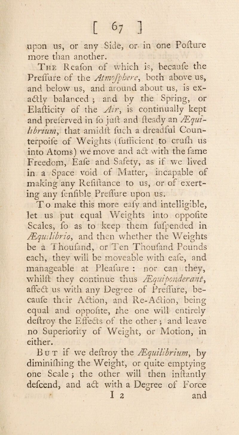 upon us, or any Side, or in one Poll are more than another. The Reafon of which is. Pecanfe the PrelTure of the Atmojphere, both above us, and below us, and around about us, is ex- adly balanced ; and by the Spring, or Elasticity of the Air, is continually kept and preferved in fo juft and fteady an /Equi¬ librium, that amidft fuch a dreadful Conn- terpoife of Weights (fufficient to crufh us into Atoms) we move and ad: with the fame Freedom, Eafe and Safety, as if we lived in a Space void of Matter, incapable of making any Pvefiftance to us, or of exert¬ ing any fenfible Predate upon us. To make this more eafy and intelligible, let us put equal Weights into oppofite Scales, fo as to keep them fufpended in /.Equilibria, and then whether the Weights be a Thoufand, or Ten Thoufand Pounds each, they will be moveable with eafe, and manageable at Pleafure : nor can they, whilft they continue thus lEquiponderant, affed us with any Degree of PrelTure, be- caufe their Adion, and Re-Adion, being equal and oppofite, the one will entirely deftroy the Effeds of the other; and leave no Superiority of Weight, or Motion, in either. B u t if we deftroy the /Equilibrium, by diminifhing the Weight, or quite emptying one Scale j the other will then inflantly defeend, and ad with a Degree of Force I 2 and