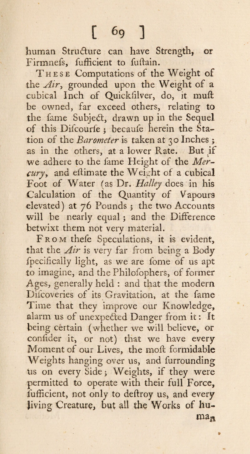 human Structure can have Strength, or Firmnefs, fufficient to fuftain. These Computations of the Weight of the Air, grounded upon the Weight of a cubical Inch of Quicksilver, do, it mu ft be owned, far exceed others, relating to the fame Subject, drawn up in the Sequel of this Difcourfe ; becaufe herein the Sta¬ tion of the Barometer is taken at 30 Inches ; as in the others, at a lower Rate. But if we adhere to the fame Height of the Mer¬ cury, and eftimate the Weight of a cubical Foot of Water (as Dr. Halley does in his Calculation of the Quantity of Vapours elevated) at 76 Pounds ; the two Accounts will be nearly equal; and the Difference betwixt them not very material. From thefe Speculations, it is evident, that the Air is very far from being a Body fpecifically light, as we are feme of us apt to imagine, and the Philofophers, of former Ages, generally held : and that the modern Difcoveries of its Gravitation, at the fame Time that they improve our Knowledge, alarm us of unexpected Danger from it: It being certain (whether we will believe, or confider it, or not) that we have every Moment of our Lives, the moft formidable Weights hanging over us, and furrounding Us on every Side; Weights, if they were permitted to operate with their full Force, fufficient, not only to deftroy us, and every Jiving Creature, but all the Works of hu- mam