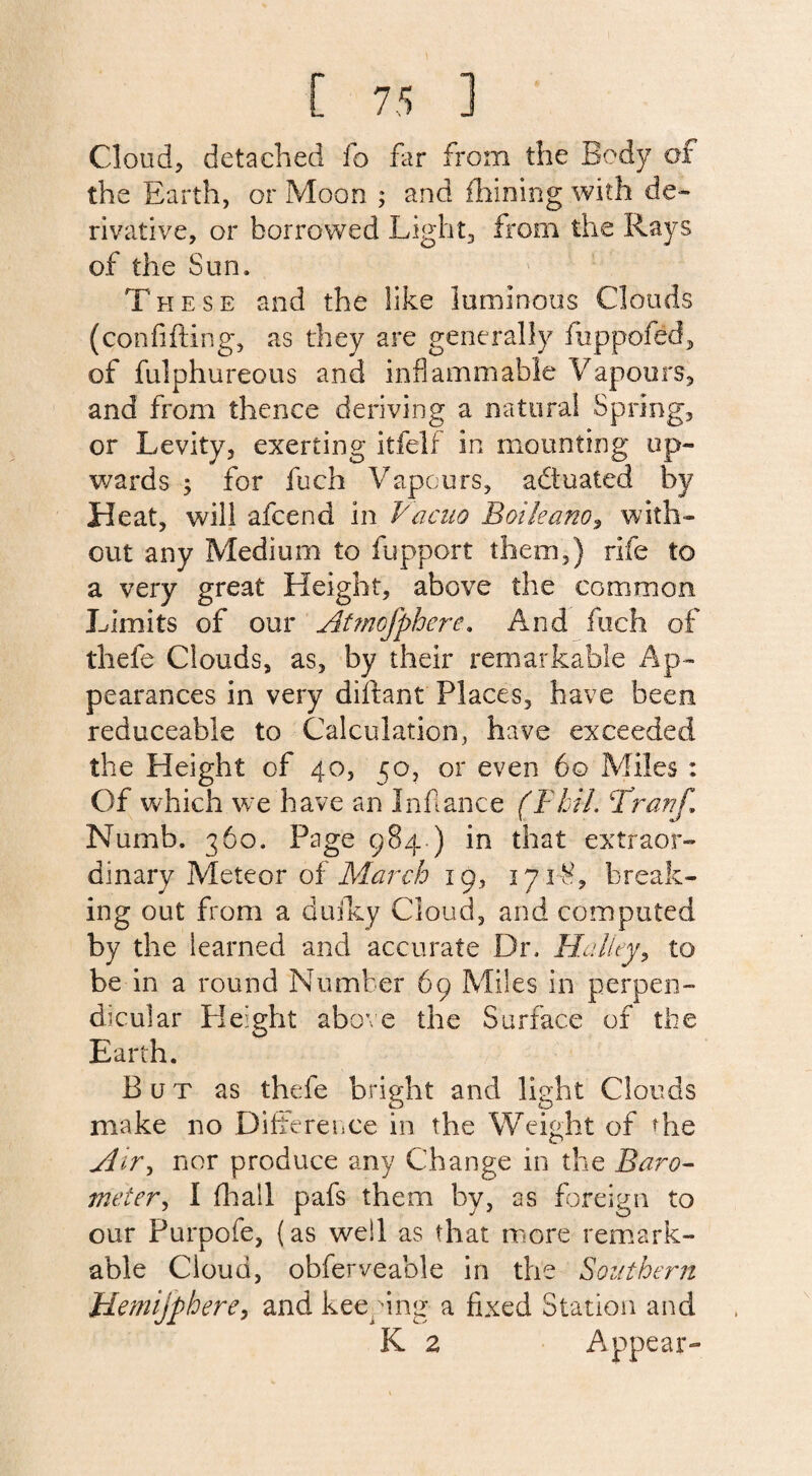 Cloud, detached fo far from the Body of the Earth, or Moon ; and fhining with de¬ rivative, or borrowed Light, from the Rays of the Sun. These and the like luminous Clouds (confiding, as they are generally fuppofed, of fulphureous and inflammable Vapours, and from thence deriving a natural Spring, or Levity, exerting itfelf in mounting up¬ wards ; for fuch Vapours, actuated by Heat, will afcend in Vacuo Boileano, with¬ out any Medium to fupport them,} rife to a very great Height, above the common Limits of our Atmofphcre. And fuch of thefe Clouds, as, by their remarkable Ap¬ pearances in very diftant Places, have been reduceable to Calculation, have exceeded the Height of 40, 50, or even 60 Miles : Of which we have an In fiance (Phil, Prar/f, Numb. 360. Page 984 ) in that extraor¬ dinary Meteor of March 19, 171S, break¬ ing out from a dufky Cloud, and computed by the learned and accurate Dr. Halley, to be in a round Number 69 Miles in perpen¬ dicular Height above the Surface of the Earth. But as thefe bright and light Clouds make no Difference in the Weight of the jlir> nor produce any Change in the Baro- meter, I (hall pafs them by, as foreign to our Purpofe, (as well as that more remark¬ able Cloud, obferveable in the Southern plemijphere, and keeping a fixed Station and K 2 Appear-