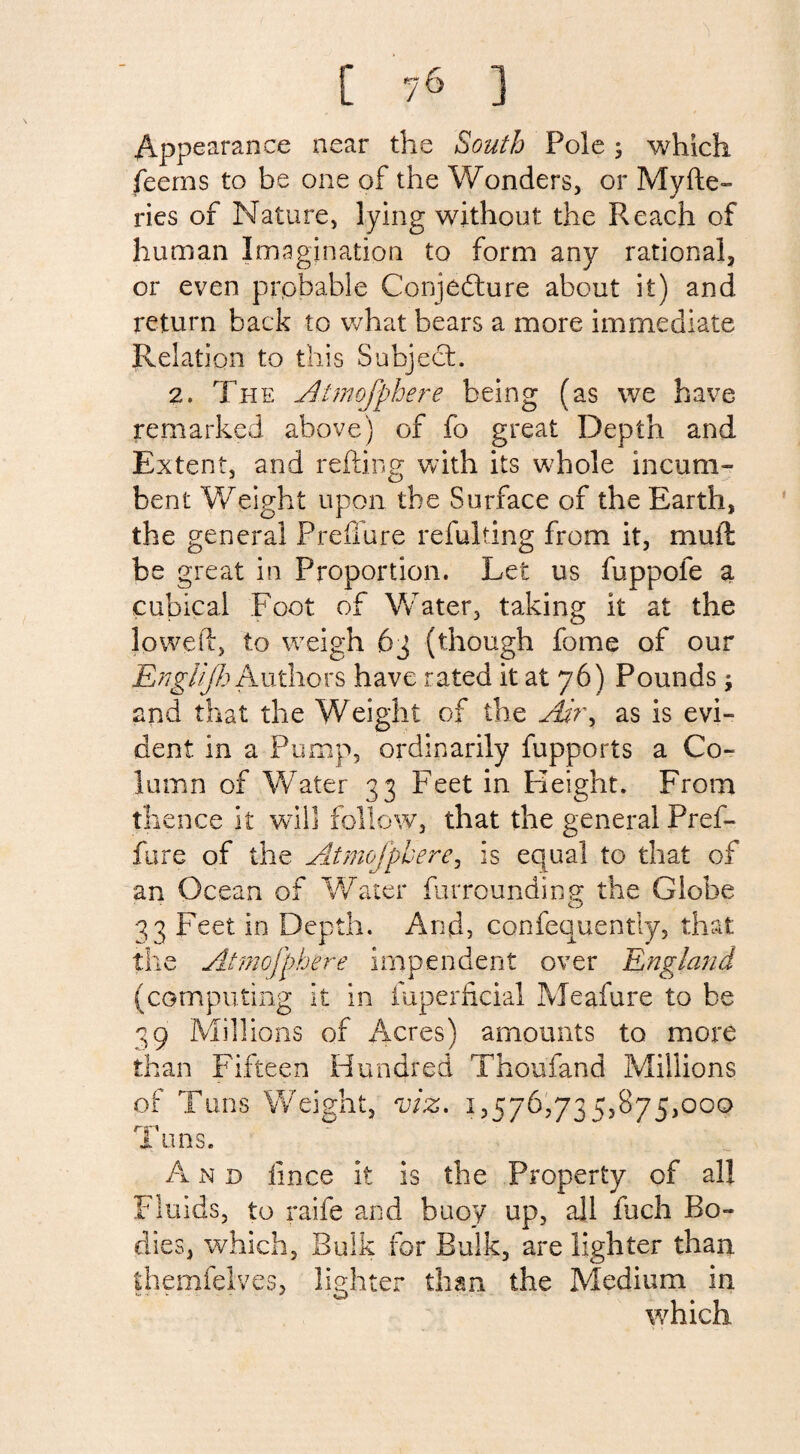 [ ] Appearance near the South Pole; which feems to be one of the Wonders, or Myfte- ries of Nature, lying without the Reach of human Imagination to form any rational, or even probable Conjecture about it) and return back to what bears a more immediate Rel ation to this Subject. 2. The Atmofphere being (as we have remarked above) of fo great Depth and Extent, and reding with its wTole incum¬ bent Weight upon the Surface of the Earth, the general PreiTure refulting from it, mull be great in Proportion. Let us fuppofe a cubical 'Foot of Water, taking it at the lowed, to weigh 63 (though fome of our Englijh Authors have rated it at 76) Pounds $ and that the Weight of the Adry as is evi¬ dent in a Pump, ordinarily fupports a Co¬ lumn of Water 33 Feet in Height. From thence it will follow, that the general Pref- fure of the Atmofphere, is equal to that of an Ocean of Water furrounding; the Globe 33 Feet in Depth. And, confequently, that the Atmofphere impendent over England (computing it in iuperficial Meafure to be 39 Millions of Acres) amounts to more than Fifteen Hundred Thoufand Millions of Tuns Weight, viz. 1,576,735,875,000 Tuns. A n d iince it is the Property of al! Fluids, to raife and buoy up, all fuch Bo¬ dies, which, Bulk for Bulk, are lighter than ihemfelves, lighter than the Medium in which