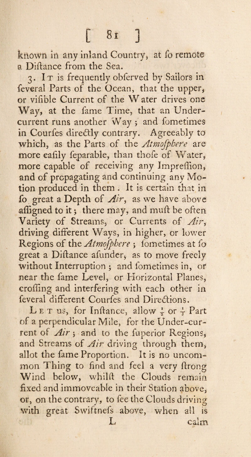 kilown in any inland Country, at fo remote a Didance from the Sea. 3. I t is frequently obferved by Sailors in feveral Parts of the Ocean, that the upper, or vifible Current of the W ater drives one Way, at the fame Time, that an Under¬ current runs another Way ; and fometimes in Courfes directly contrary. Agreeably to which, as the Parts of the Atmofpbefe are more eafily feparable, than thofe of Water, more capable of receiving any Impreffion, and of propagating and continuing any Mo¬ tion produced in them . It is certain that in fo great a Depth of Air$ as we have above affigned to it; there may, and mud be often Variety of Streams, or Currents of Air, driving different Ways, in higher, or lower Regions of the Atmofphere ; fometimes at fo great a Didance afunder, as to move freely without Interruption ; and fometimes in, or near the fame Level, or Horizontal Planes, eroding and interfering with each other in feveral different Courfes and Directions. Let us, for Indance, allow 4- or 4- Part of a perpendicular Mile, for the Under-cur¬ rent of Air 5 and to the fuperior Regions, and Streams of Air driving through them, allot the fame Proportion. It is no uncom¬ mon Thing to find and feel a very drong Wind below, whild the Clouds remain fixed and immoveable in their Station above, or, on the contrary, to fee the Clouds driving with great Swiftnefs above, when all is L calm