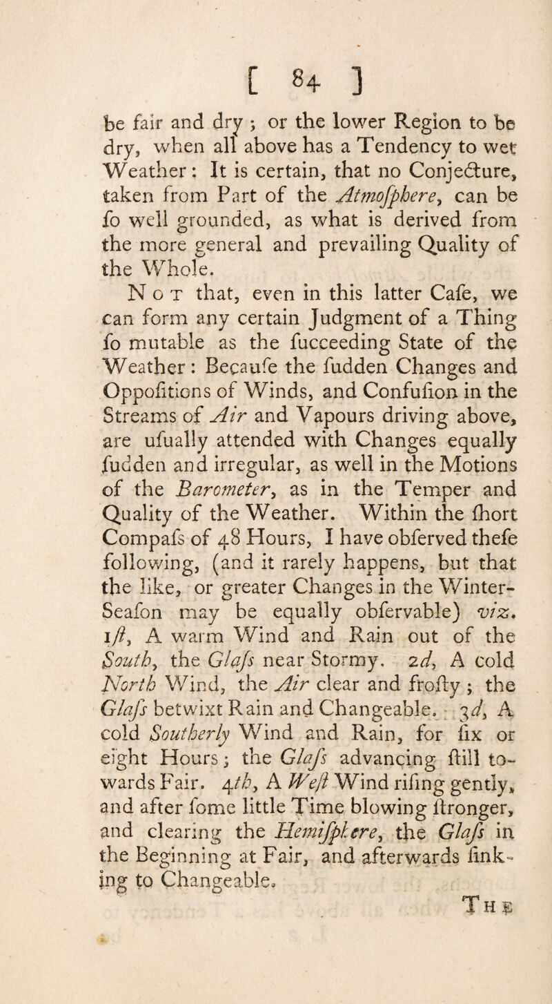 [ 8+ ] be fair and dry ; or the lower Region to be dry, when all above has a Tendency to wet Weather: It is certain, that no Conjedture, taken from Part of the Attnofphere, can be fo well grounded, as what is derived from the more general and prevailing Quality of the Whole. Not that, even in this latter Cafe, we can form any certain Judgment of a Thing fo mutable as the fucceeding State of the Weather: Becaufe the fudden Changes and Oppositions of Winds, and Confuhon in the Streams of Air and Vapours driving above, are ufually attended with Changes equally fudden and irregular, as well in the Motions of the Barometer, as in the Temper and Quality of the Weather. Within the fhort Compafs of 48 Hours, I have obferved thefe following, (and it rarely happens, but that the like, or greater Changes in the Winter- Seafon may be equally obfervable) viz. lft, A warm Wind and Rain out of the South, the Glqfs near Stormy. 2d, A cold North Wind, the Air clear and frofty ; the Glafs betwixt Rain and Changeable. 3d, A cold Southerly Wind and Rain, for hx or eight Hours; the Glafs advancing hill to¬ wards Fair. 4th, A Weft Wind rifing gently* and after fome little Time blowing itronger, and clearing the Hemifpkere, the Glafs in the Beginning at Fair, and afterwards fink¬ ing to Changeable, Th $