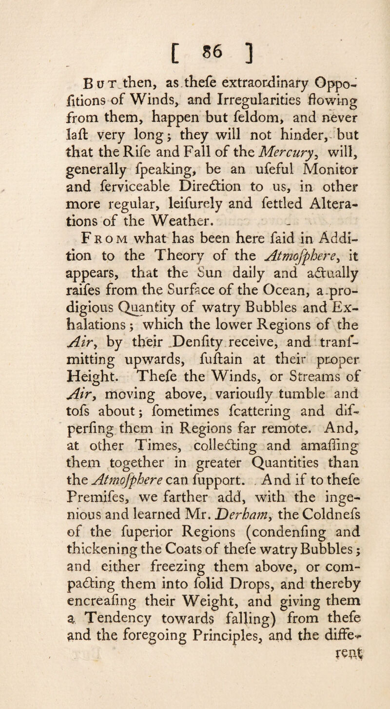 [ *6 ] But then, as thefe extraordinary Oppo- fitions of Winds, and Irregularities flowing from them, happen but feldom, and never laft very long; they will not hinder, but that the Rife and Fall of the Mercury, will, generally fpeaking, be an ufefui Monitor and ferviceable Diredtion to us, in other more regular, leifurely and fettled Altera¬ tions of the Weather. From what has been here faid in Addi¬ tion to the Theory of the Atmcfphere, it appears, that the Sun daily and actually raifes from the Surface of the Ocean, a .pro¬ digious Quantity of watry Bubbles and Ex¬ halations ; which the lower Regions of the Air> by their _Denfity receive, and tranf- mitting upwards, fuftain at their proper Height. Thefe the Winds, or Streams of Air, moving above, varioufly tumble and tofs about; fometimes fluttering and dif- perfing them in Regions far remote. And, at other Times, collecting and amaffing them together in greater Quantities than the Atmofphere can fupport. And if to thefe Premifes, we farther add, with the inge¬ nious and learned Mr. Derham, the Coldnefs of the fuperior Regions (condenfing and thickening the Coats of thefe watry Bubbles; and either freezing them above, or com¬ pacting them into folid Drops, and thereby encreafing their Weight, and giving them a Tendency towards falling) from thefe and the foregoing Principles, and the differ