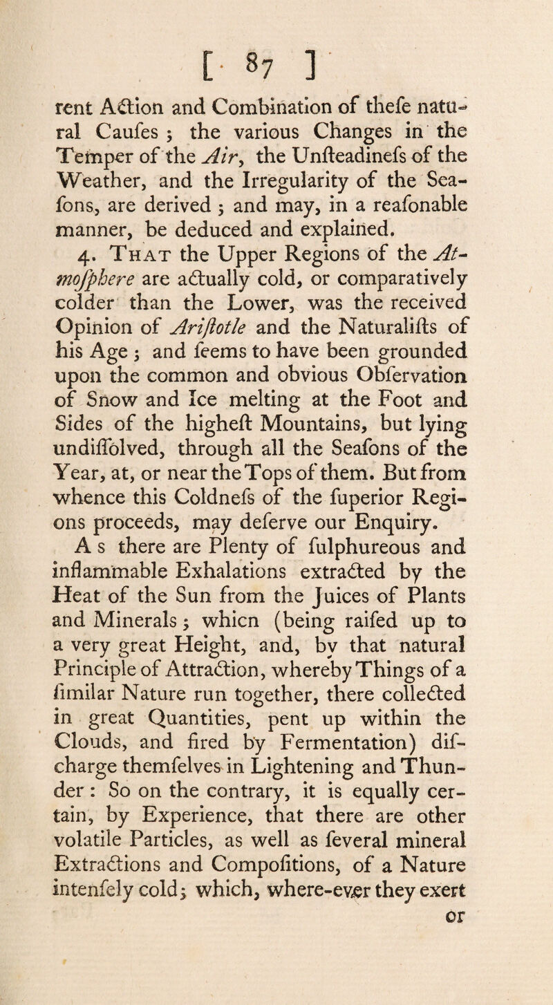 rent Action and Combination of thefe natu¬ ral Caufes 5 the various Changes in the Temper of the Air, the Unfteadinefs of the Weather, and the Irregularity of the Sea- fons, are derived 5 and may, in a reafonable manner, be deduced and explained. 4. That the Upper Regions of the At- mofphere are actually cold, or comparatively colder than the Lower, was the received Opinion of Arijlotle and the Natural! fts of his Age 5 and feems to have been grounded upon the common and obvious Obfervation of Snow and Ice melting at the Foot and Sides of the higheft Mountains, but lying undifiblved, through all the Seafons of the Year, at, or near the Tops of them. But from, whence this Coldnefs of the fuperior Regi¬ ons proceeds, may deferve our Enquiry. A s there are Plenty of fulphureous and inflammable Exhalations extracted by the Heat of the Sun from the Juices of Plants and Minerals; whicn (being raifed up to a very great Height, and, by that natural Principle of Attraction, whereby Things of a fimilar Nature run together, there collected in great Quantities, pent up within the Clouds, and fired by Fermentation) dis¬ charge themfelves in Lightening and Thun¬ der : So on the contrary, it is equally cer¬ tain, by Experience, that there are other volatile Particles, as well as feveral mineral Extractions and Compofitions, of a Nature intenfely cold 5 which, where-ever they exert or