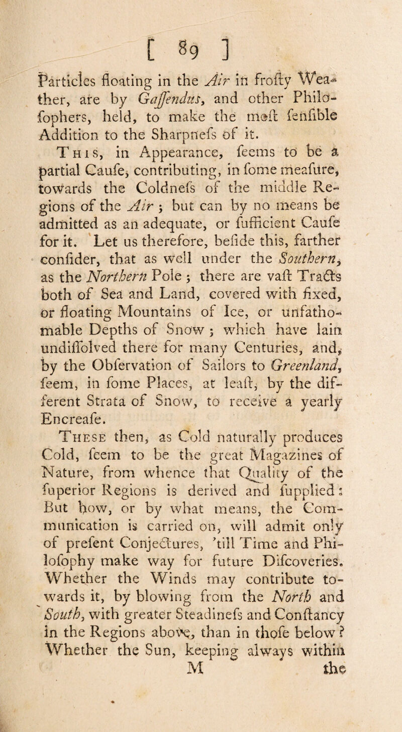 Particles floating in the Air in frofty Wea^ ther, are by Gajfendusy and other Philo- fophers, held, to make the melt felifible Addition to the Sharpnefs of it. This, in Appearance, feems to be a partial Caufe, contributing, in fome meafure, towards the Cold nets of the middle Re- gions of the Air ; but can by no means be admitted as an adequate, or fufficient Caufe for it. Let us therefore, be fide this, farther eonfider, that as well under the Southern, as the Northern Pole ; there are vaft Tracts both of Sea and Land, covered with fixed, or floating Mountains of Ice, or unfatho¬ mable Depths of Snow ; which have lain undiffolved there for many Centuries, and, by the Obfervation of Sailors to Greenland, feem, in fome Places, at lea ft, by the dif¬ ferent Strata of Snow, to receive a yearly Encreafe. The se then, as Cold naturally produces Cold, feem to be the great Magazines of Nature, from whence that Quality of the fuperior Regions is derived and lupplied s But how, or by what means, the Com¬ munication is carried on, will admit only of prefent Conjectures, 'till Time and Phi- lofophy make way for future Dlfcoveries* Whether the Winds may contribute to¬ wards it, by blowing from the North and South, with greater Steadinefs and Conftancy in the Regions abo^e, than in thofe below ? Whether the Sun, keeping always within M  the