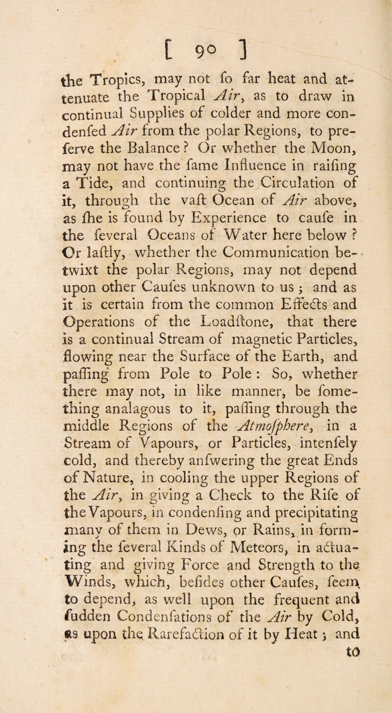 [ 9° ] the Tropics, may not fo far heat and at¬ tenuate the Tropical Air, as to draw in continual Supplies of colder and more con- denfed Air from the polar Regions, to pre- ferve the Balance ? Or whether the Moon, may not have the fame Influence in railing a Tide, and continuing the Circulation of it, through the vaft Ocean of Air above, as fhe is found by Experience to caufe in the feveral Oceans of Water here below ? Or laftly, whether the Communication be¬ twixt the polar Regions, may not depend upon other Caufes unknown to us3 and as it is certain from the common Effeds and Operations of the Loadftone, that there is a continual Stream of magnetic Particles, flowing near the Surface of the Earth, and palling from Pole to Pole : So, whether there may not, in like manner, be fome- thifig analagous to it, palling through the middle Regions of the Atmofphere, in a Stream of Vapours, or Particles, intenfely cold, and thereby anfwering the great Ends of Nature, in cooling the upper Regions of the Air, in giving a Check to the Rife of theVapours, in condenling and precipitating many of them in Dews, pr Rains, in form¬ ing the feveral Kinds of Meteors, in adua- ting and giving Force and Strength to the Winds, which, belides other Caufes, feem to depend, as well upon the frequent and fudden Condenfations of the Air by Cold, Sts upon the Rarefadion of it by Heat 3 and to