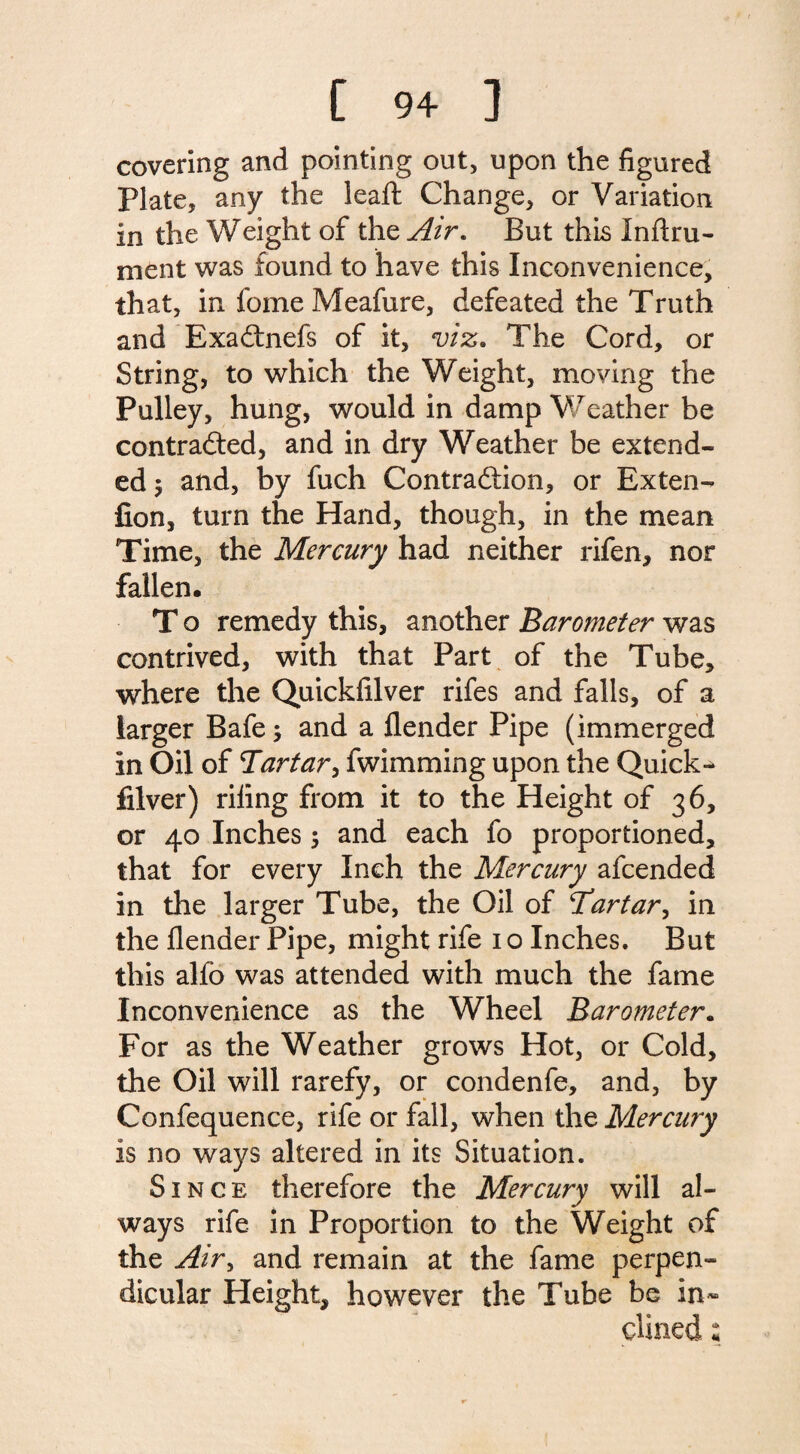 covering and pointing out, upon the figured Plate, any the leaft Change, or Variation in the Weight of the Air. But this Inftru- ment was found to have this Inconvenience, that, in fome Meafure, defeated the Truth and ExaCtnefs of it, viz. The Cord, or String, to which the Weight, moving the Pulley, hung, would in damp Weather be contracted, and in dry Weather be extend¬ ed 5 and, by fuch Contraction, or Exten- fion, turn the Hand, though, in the mean Time, the Mercury had neither rifen, nor fallen. T o remedy this, another Barometer was contrived, with that Part of the Tube, where the Quickfilver rifes and falls, of a larger Bafe; and a {lender Pipe (immerged in Oil of Tartar, fwimming upon the Quick- filver) riling from it to the Height of 36, or 40 Inches 5 and each fo proportioned, that for every Inch the Mercury afcended in the larger Tube, the Oil of Tartar, in the {lender Pipe, might rife 1 o Inches. But this alfo was attended with much the fame Inconvenience as the Wheel Barometer. For as the Weather grows Hot, or Cold, the Oil will rarefy, or condenfe, and, by Confequence, rife or fall, when the Mercury is no ways altered in its Situation. Since therefore the Mercury will al¬ ways rife in Proportion to the Weight of the Air> and remain at the fame perpen¬ dicular Height, however the Tube be in¬ clined ;