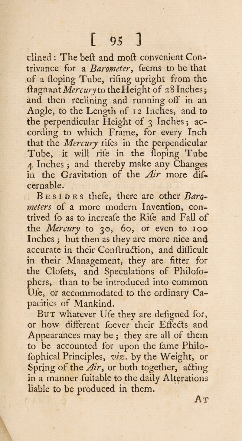 dined : The beft and mod convenient Con¬ trivance for a Barometer, feems to be that of a doping Tube, riling upright from the dagnantMrra/ry to the Height of 28 Inches; and then reclining and running off in an Angle, to the Length of 12 Inches, and to the perpendicular Height of 3 Inches; ac¬ cording to which Frame, for every Inch that the Mercury rifes in the perpendicular Tube, it will rife in the doping Tube 4 Inches; and thereby make any Changes in the Gravitation of the Air more did* cernable. Besides thefe, there are other Baro¬ meters of a more modern Invention, con¬ trived fo as to increafe the Rife and Fall of the Mercury to 30, 60, or even to 100 Inches; but then as they are more nice and accurate in their Condrudtion, and difficult in their Management, they are fitter for the Clofets, and Speculations of Philofo- phers, than to be introduced into common Ufe, or accommodated to the ordinary Ca¬ pacities of Mankind, But whatever Ufe they are defigned for, or how different foever their Effedts and Appearances may be 5 they are all of them to be accounted for upon the fame Philo- fophical Principles, viz. by the Weight, or Spring of the Airy or both together, adting in a manner fuitable to the daily Alterations liable to be produced in them.