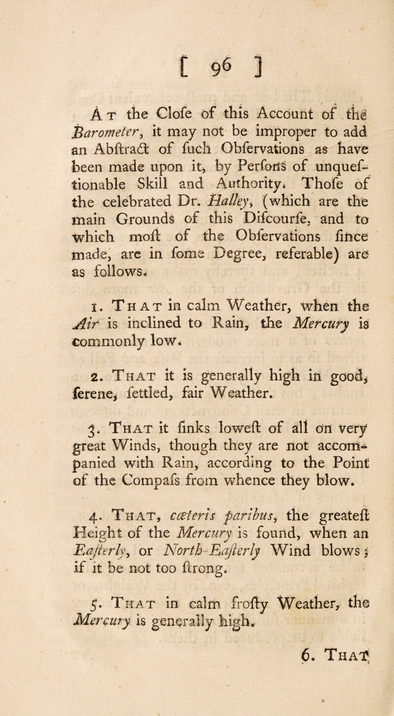 *• * • *■ n A t the Clofe of this Account of the Barometer, it may not be improper to add an Abftradt of fucli Obfervations as have been made upon it, by Perfons of unquef- tionable Skill and Authority* Thofe of the celebrated Dr. Halley, (which are the main Grounds of this Difcourfe. and to which molt of the Obfervations fince made, are in fome Degree, referable) are as follows. t. That in calm Weather, when the Air is inclined to Rain, the Mercury is commonly low. 2. That it is generally high in good* ferene* fettled, fair Weather. 3. That it finks lowed: of all on very great Winds, though they are not accom¬ panied with Rain, according to the Point of the Compafs from whence they blow. 4. That, cceteris paribus, the greateft Height of the Mercury is found, when an Eajierly, or North Easterly Wind blows j if it be not too ftrong. 5. That in calm frofty Weather, the Mercury is generally high. 6. That? *• *