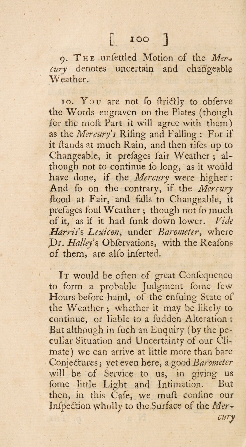 9- T he unfettled Motion of the Mer* cury denotes uncertain and changeable Weather. 10. You are not fo ftridtly to obferve the Words engraven on the Plates (though for the moft Part it will agree with them) as the Mercury s Riling and Failing : For if it hands at much Rain, and then rifes up to Changeable, it prefages fair Weather ; al¬ though not to continue fo long, as it would have done, if the Mercury were higher : And fo on the contrary, if the Mercury flood at Fair, and falls to Changeable, it prefages foul Weather; though not fo much of it, as if it had funk down lower. Vide Harris's Lexicon, under Barometer, where Dr. Halley s Obfervations, with the Reafons of them, are ajfo inferted. It would be often of great Confequence to form a probable Judgment fome few Hours before hand, of the enfuing State of the Weather ; whether it may be likely to continue, or liable to a fudden Alteration : But although in fuch an Enquiry (by the pe¬ culiar Situation and Uncertainty of our Cli¬ mate) we can arrive at little more than bare Conjectures; yet even here, a good Barometer will be of Service to us, in giving us fome little Light and Intimation. But then, in this Cafe, we muft confine our InfpeCtion wholly to the Surface of the Mer-