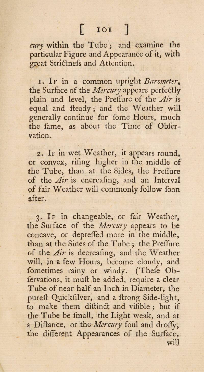 cury within the Tube; and examine the particular Figure and Appearance of it, with great Stridtnefs and Attention. 1. If in a common upright Barometer, the Surface of the Mercury appears perfectly plain and level, the Preffure of the Air is equal and fteady; and the Weather will generally continue for fome Hours, much the fame, as about the Time of Obfer- vation. 2. If in wet Weather, it appears round, or convex, rifing higher in the middle of the Tube, than at the Sides, the Preffure of the Air is encreafing, and an Interval of fair Weather will commonly follow foon after. 3. If in changeable, or fair Weather, the Surface of the Mercury appears to be concave, or depreffed more in the middle, than at the Sides of the Tube ; the Preffure of the Air is decreafing, and the Weather will, in a few flours, become cloudy, and fometimes rainy or windy. (Thefe Qb- fervations, it rnuft be added, require a clear Tube of near half an Inch in Diameter, the pureft Quickfilver, and a ftrong Side-light, to make them diftindt and vifible ; but if the Tube be fmall, the Light weak, and at a Diftance, or the Mercury foul and droffy, the different Appearances of the Surface, will