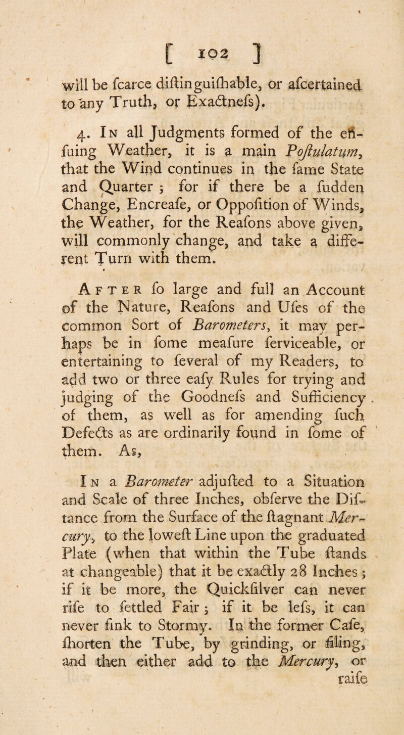 will be fcarce diftinguifhable, or ascertained to any Truth, or Exa&nefs). 4. In all Judgments formed of the efi- fuing Weather, it is a main Pojlulatim, that the Wind continues in the fame State and Quarter ; for if there be a fudden Change, Encreafe, or Oppofition of Winds, the Weather, for the Reafons above given, will commonly change, and take a diffe¬ rent Turn with them. 0 After fo large and full an Account of the Nature, Reafons and Ufes of the common Sort of Barometers, it may per¬ haps be in fome meafure ferviceable, or entertaining to feveral of my Readers, to add two or three eafy Rules for trying and judging of the Goodnefs and Sufficiency . of them, as well as for amending fuch Defedts as are ordinarily found in fome of them. As, In a Barometer adjufted to a Situation and Scale of three Inches, obferve the Diffi tance from the Surface of the ftagnant Mer¬ cury., to the loweft Line upon the graduated Plate (when that within the Tube ftands at changeable) that it be exadtly 28 Inches ; if it be more, the Quickfilver can never rife to fettled Fair ; if it be lefs, it can never fink to Stormy. In the former Cafe, fhorten the Tube, by grinding, or filing, and then either add to the Mercury, or raife