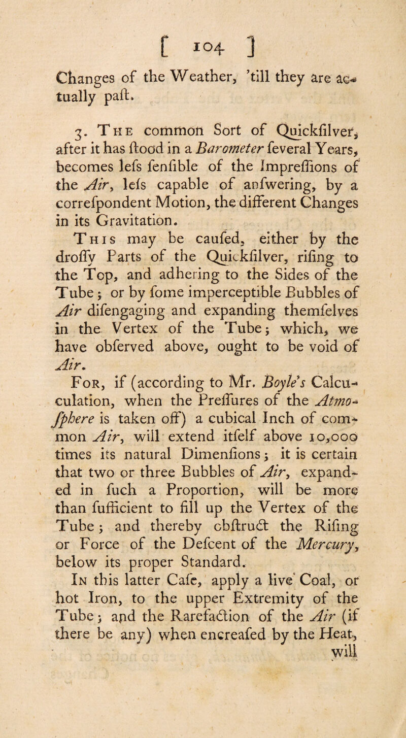 Changes of the Weather, 'till they are ag*» tually pafh 3. The common Sort of Quickfilvef, after it has flood in a Barometer feveral Years, becomes lefs lenfible of the Impreffions of the Airy lefs capable of anfwering, by a correfpondent Motion, the different Changes in its Gravitation. This may be caufed, either by the droffy Parts of the Quickfilver, rifing to the Top, and adhering to the Sides of the Tube 5 or by fome imperceptible Bubbles of Air difengaging and expanding themfelves in the Vertex of the Tube; which, we have obferved above, ought to be void of Air. For, if (according to Mr. Boyle's Cal¬ culation, when the PreiTures of the Atmo- fphere is taken off) a cubical Inch of com¬ mon Airy will extend itfelf above 10,000 times its natural Dimenfions; it is certain that two or three Bubbles of Air, expand¬ ed in fuch a Proportion, will be more than fufficient to fill up the Vertex of the Tube; and thereby cbftruCt the Rifmg or Force of the Defcent of the Mercury, below its proper Standard. In this latter Cafe, apply a live Coal, or hot Iron, to the upper Extremity of the Tube; apd the Rarefaction of the Air (if there be any) when encreafed by the Heat,
