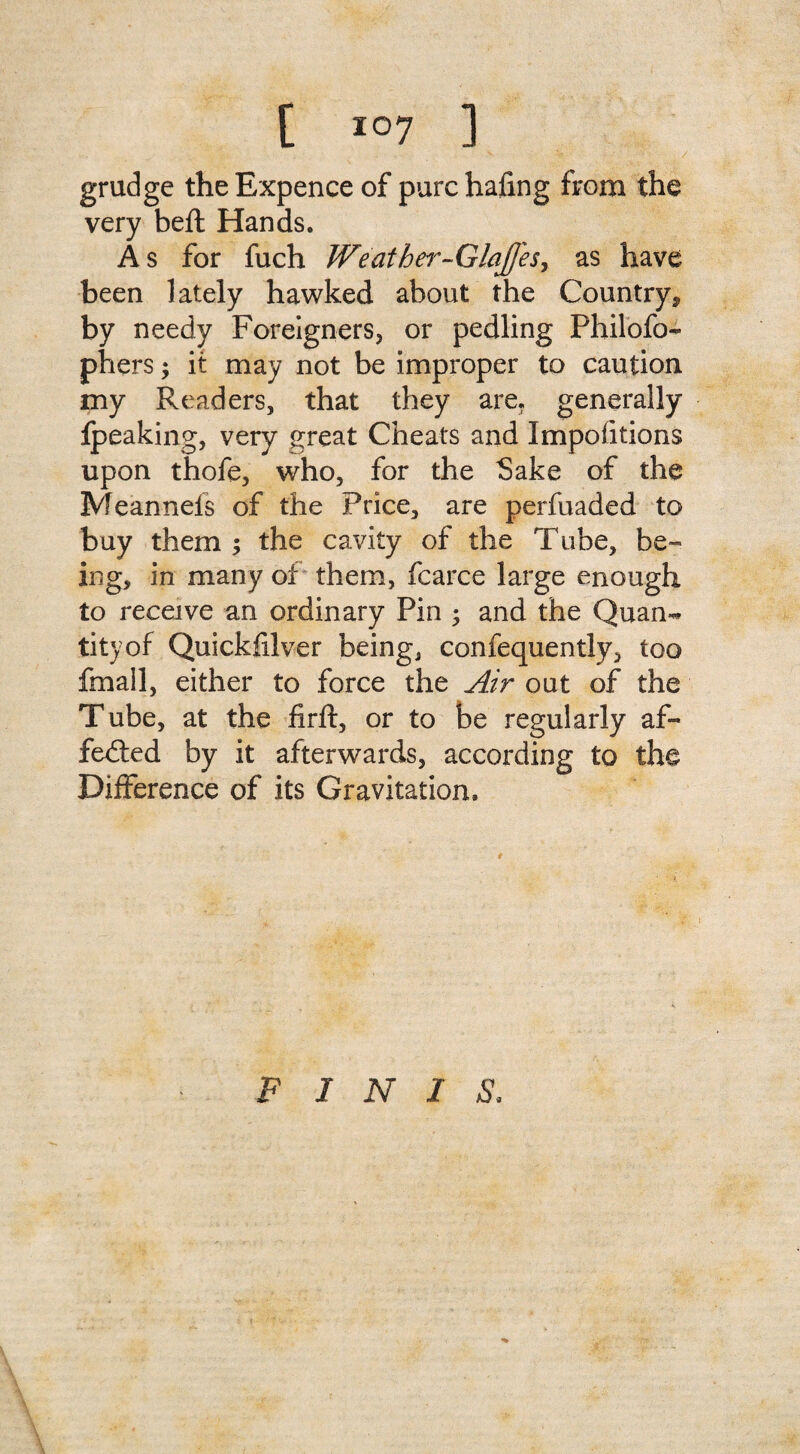 grudge the Expence of purchafmg from the very beft Hands. As for fuch JVeather-GlaJfeSj as have been lately hawked about the Country* by needy Foreigners, or pedling Philofo- phers; it may not be improper to caution my Readers, that they are. generally ipeaking, very great Cheats and Impofitions upon thofe, who, for the Sake of the Meannels of the Price, are perfuaded to buy them ; the cavity of the Tube, be¬ ing, in many of them, fcarce large enough to receive an ordinary Pin ; and the Quan¬ tity of Quickfilver being, confequently, too fmall, either to force the Air out of the Tube, at the firft, or to be regularly af- fedted by it afterwards, according to the Difference of its Gravitation. FINIS.