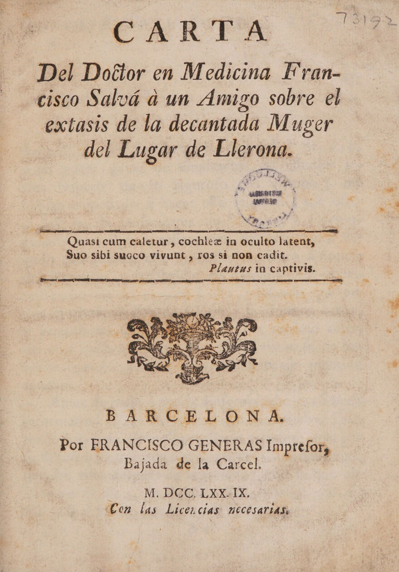 Del Doctor en Medicina Fran- cisco Salvá a un Amigo sobre el extasis de la decantada Muger del Lugar de Llerona. j ¡Ta > E 4 MEA A ARDIDA GA A pa re Quasi cum caletur , cochiéz in oculto latent, suo sibi succo vivunt , ros si non cadit. Acid ta cama: BARCELONA, Por FRANCISCO GENERAS impttia) Bajada de la Carcel. . M. DOC, LXXAIX. Con las Licencias necesarias,