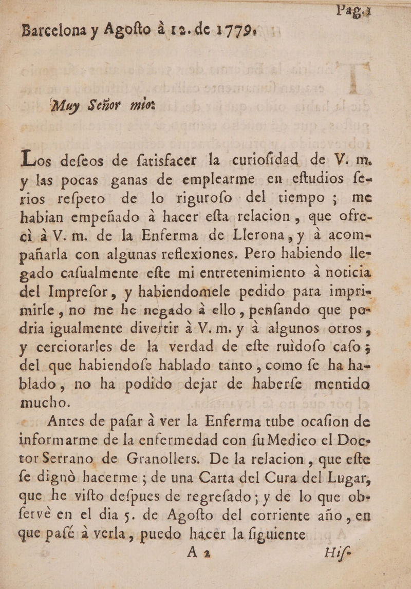 A A a a o e Barcelona y Agolto á 12. de 1779 Muy Señor mio Los defeos de fatisfacer la curiolidad de V. m, y las pocas ganas de emplearme en eftudios fe= rios refpeto de lo rigurofo del tiempo ; me habian empeñado a hacer elta relacion , que ofre- ci a V.m. de la Enferma de Llerona, y a acom= pañarla con algunas reflexiones. Pero habiendo lle= gado calualmente efte mi entretenimiento a noticia del Imprefor, y habiendomele pedido para impri= mirle , no me he negado á ello, penfando que pos dria igualmente dinabón ¿2 V.m. y a algunos otros y y cerciorarles de la verdad de efte ruidofo cafo 5 del que habiendof+ hablado tanto , como fe ha ha= blado, no ha podido dejar de haberíe mentido mucho. | : Antes de paíar a ver la Enferma tube ocafion de informarme de la enfermedad con fuMedico el Doc» tor Serrano de Granollers. De la relacion , que elte fe digno hacerme ; de una Carta del Cura del Lugar, que he vifto defpues de regrefado; y de lo que ob- lerve en el dia 5. de Agofto del corriente año, en que paíé a verla, puedo hacer la guiente | | Aa Haf-