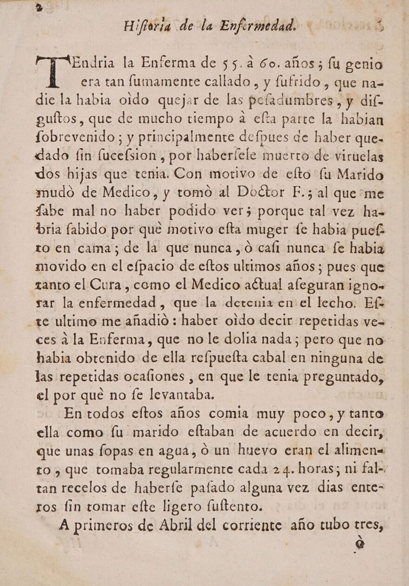 Endria la Enferma de 55.4 60. años; lu genia era tan fumamente callado , y fufrido , que nas dic la habia oido quejar de las poh dimBra , y dif guítos, que de mucho tiempo a elta parte la habian fobrevenido; y principalmente defpues de haber que- dado fin lucefsion , por haberfele muerto de viruelas dos hijas que tenia. Con motivo de efto fu Marido mudó de Medico, y tomo al Doctor F.; al queme fabe mal no haber podido ver5 porque tal vez ha- bria labido por que motivo efta muger fe habia puef movido en el efpacio de eftos ultimos años; pues que zanto el Cura , como el Medico actual afleguran igno= rar la enfermedad , que la detenia en el lecho. Ef ces a la Enferma, que no le dolia nada; pero que no habia obtenido de ella refpuefta cabal en ninguna de las. repetidas ocaliones , en que le tenia preguntado, el por qué no fe Pia | En todos eftos años comia muy poco, y tanto que unas fopas en agua, o un huevo eran el alimen= to , que tomaba regularmente cada 24. horas; ni fal=, tan recelos de haberfe pafado alguna vez dias. ente= ros fin tomar elte ligero fultento. | A primeros de Abril del corriente año tubo tres, Q