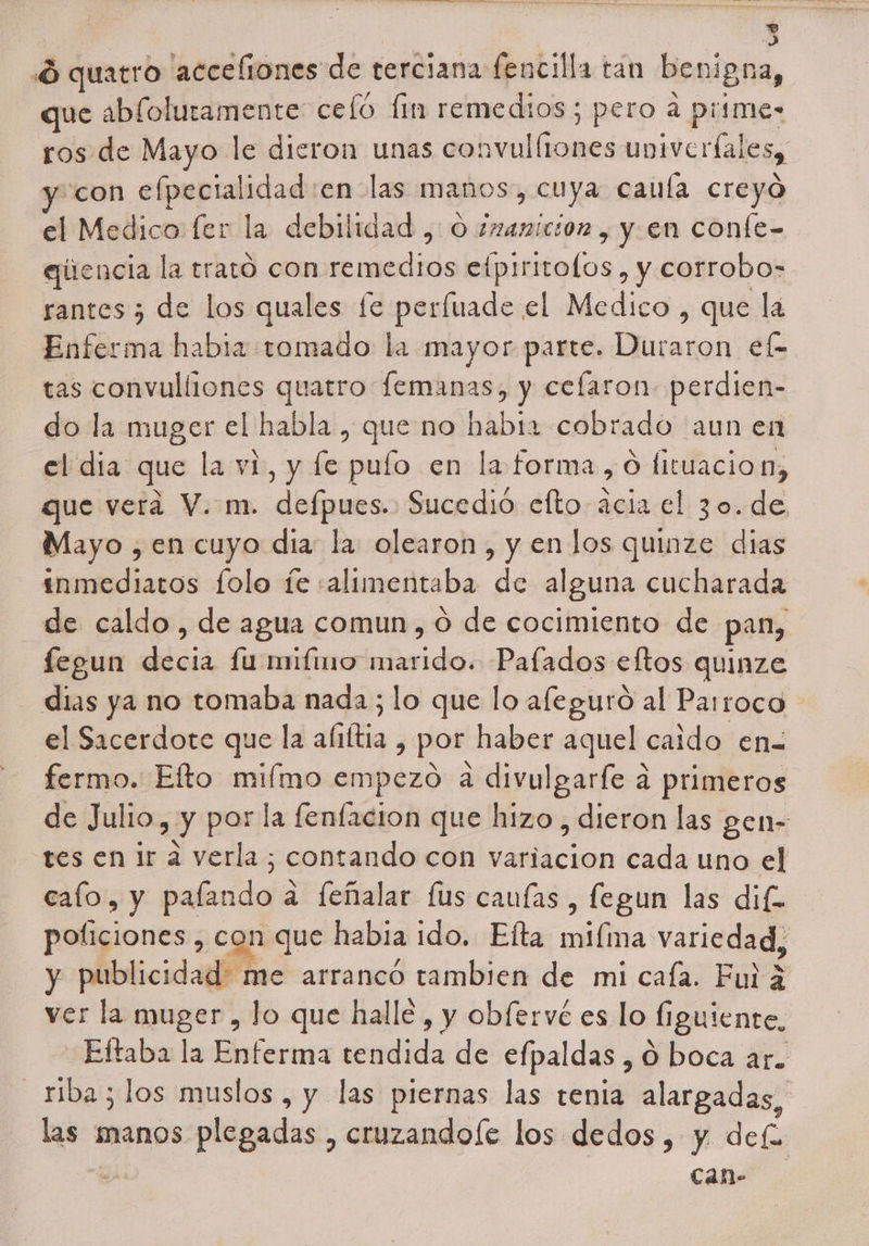 Ó quatro accefiones de terciana fencilla tan benigna, que abloluramente celó [im remedios; pero a piimes ros de Mayo le dieron unas convul (rones univerialesy “con e ao enolas manos, cuya cauía creyó ál Medico: fer la debilidad , O imanicion , y en confe- eqitencia la trato con remedios etpiritolos , y corrobo=- rantes ¿ de los quales fe perfuade el Medico , que la Enferma habia tomado la mayor parte. Duró roh el- tas convulliones quatro femanas, y ceflaron perdien- do la muger el habla , que no habia cobrado aun en el dia que la vi, y fe pulo en la forma, Ó fituacion, que vera V. m. defpues. Sucedió elto acia el 30. de Mayo , en cuyo dia: la olearon , y en los quinze dias inmediatos folo íe «alimentaba de alguna cucharada de caldo , de agua comun, 0 de cocimiento de pan, legun sia lu mifino deidó Paíados eftos quinze dias ya no tomaba nada; lo que lo afeguró al Parroco el Sacerdote que la ¿Gita , por haber aquel caido en fermo. Efto mifmo empezó a divulgarfe a primeros de Julio, y por la fenfacion que hizo , dieron las gen- tes en ir a verla ; contando con lin cada uno el calo, y banda a leñalar [us cauías , fegun las dife poficiones , con que habia ido. Elta milma variedad, y publicidad me arranco tambien de mi cafa. Fui a ver la muger , lo que halle , y obfervé es lo figuiente, -Eftaba la Enferma tendida de elpaldas , O boca ar. _riba; los muslos, y las piernas las tenia alargadas, las manos plegadas,, cruzandoíe los dedos, y def &gt; can-