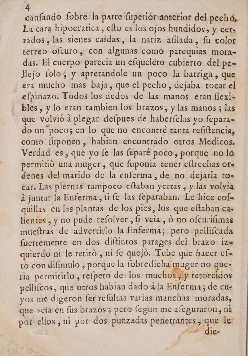 canfando fobre la parte fuperiór: anterior del pechó,. La cara hipocratica , efto es los ojos hundidos, y cer» rados , las sienes caidas, la nariz afilada , fu color terreo ofcuro, con algunas como patequias mora= das. El cuerpo parecia un efqueleto cubierto del pe- llejo folo;.y apretandole un poco la barriga, que era mucho mas baja, que el pecho, dejaba tocar el ee Todos los dedos de las manos eran flexi- bles, y lo eran tambien los brazos, y las manos 5 las que volvió a a plegar defpues de hábeilas yo Ps do un poco; en lo que no encontre tanta refiftencia, como fuponen, habian encontrado otros Medicos, Verdad es, que yo le las feparé poco, porque no lo permitió una muger, que fuponia tener eltrechas or= denes del marido de la enferma , de no dejarla to car. Las piernas tampoco eftaban yertas , y las volvia A juntar la Enferma, (1 (e las feparaban. Le hice cof= quillas en las plantás de los pies, los que eltaban cas lientes , y no pude refolver , Í1 vela, ó no ofcurilimas mueftras de advertirio la Fallera; pero pellifcada fuertemente en dos diftintos parages del brazo iz= uierdo ni le retiró , ni fe quejo. Tube que hacer ef= to con difimulo , porque la fobredicha muger no que- ria permitirlo:, reípeto de: los muchos , y retorcidos pellifcos, que otros habian dado ala Enfe rmay de cu. yos me digeron fer refultas varias manchas moradas, que veia en lus brazos; pero fegun me aleguraron, n1 ral die: