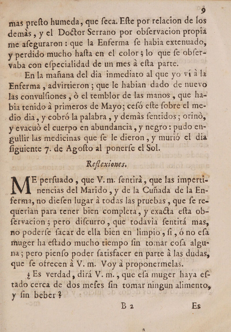 mas prefto humeda, que feca. Efte por relacion de los demás, y el Doétor Serrano por oblervacion propta me afeguraron : que la Enferma fe habia extenuado, y perdido mucho hafta en el color; lo que fe abfer- -vaba con efpecialidad de un mes a efta parte. - En la mañana del dia inmediato al que yo vta la Enferma , advirtieron ; que le habian dado de nuevo las convulliones , 9 el temblor de las manos , que ha-= bia tenido a primeros de Mayo; cefo efte fobre el me- «dio dia, y cobró la palabra , y demas fentidos; orino, y evacuo el cuerpo en abundancia, y negro: pudo eh- gullir las medicinas que fe le dieron , y murió el dia figuiente 7. de Agofto al ponerfe el Sol. vdd ds Reflexiones, A AE perfuado, que V.m. fentirá , que las imperti= nencias del Marido , y de la Cuñada de la En- ferma, no dieíen lugar á todas las pruebas , que fe re- querían para tener bien completa, y exacta efta ob- fervacion; pero difcurro, que todavia fentirá mas, no poderíe facar de ella bien en limpio, fi, ó no efa muger ha eftado mucho tiempo lin tomar cofa algu- na; pero pienío poder fatisfacer en parte a las dudas, que fe ofrecen a V.m. Voy a proponermelas. 3 ¿Es verdad, dirá V. m., que ela muger haya ef- tado cerca de dos mefes fin tomar ningun alimento, y lin beber? Bb 2 Es