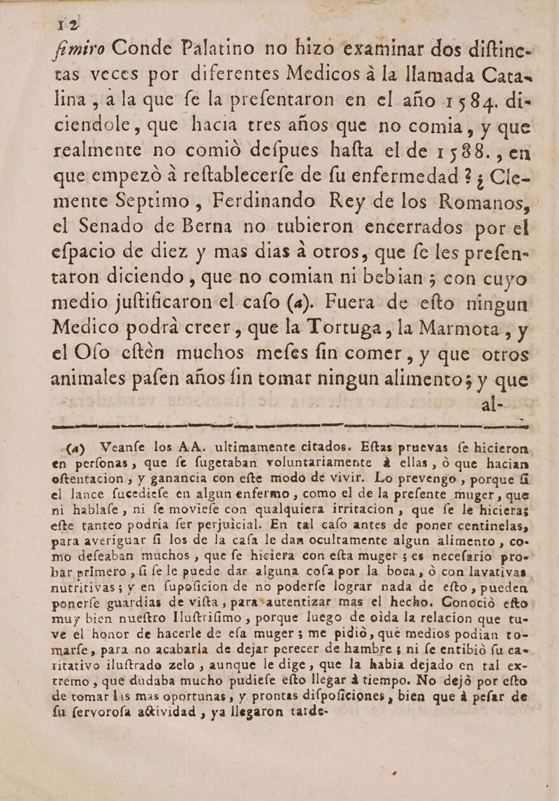 fmiro Conde Palatino no hizo examinar dos diftine- tas veces por diferentes Medicos á la llamada Catan lina , a la que fe la prefentaron en el año 1584. di- ciendole, que hacia tres años que no comia, y que realmente no comió defpues hafta el de 1588.,en que empezo a reltableceríe de lu enfermedad ? ¿ Cle- mente Septimo , Ferdinando Rey de los Romanos, el Senado de Berna no tubieron encerrados por el efpacio de diez y mas dias a otros, que fc les prefen- taron diciendo , que no comian ni bebian 5 con cuyo medio juftificaron el cafo (a). Fuera de efto ningun Medico podra creer , que la Tortuga, la Marmota, y el Oío eften muchos mefes fin comer, y que otros animales pafen años fin tomar ningun alimentos y que | be - ORAR AA MA PA a a e O AA ASA se PD ay Weanle los AA. ultimamente citados. Eftas pruevas fe hicieron. en períonas, que le fugetaban voluntariamente á ellas, o que hacian oftentacion , y ganancia con efte modo de vivir. Lo prevengo , porque ú el lance fucediele en algun enfermo , como el de la prefente muger, que ni hablale , ni le moviefe con qualquiera irritacion, que fe le hicieras efte tanteo podria fer perjuicial. En tal calo antes de poner centinelas, para averiguar fi los de la caía le dam ocultamente algun alimento , co- mo defeaban muchos , que fe hiciera con elta muger 5€es necelario pros bar primero, fi le le puede dar alguna cofa por la boca, 0 con layativas nutritivas; y en fupolicion de no poderíe lograr nada de eífto, pueden poneríe guardias de viíta , para*autentizar mas el hecho. Gonocióo efto: muy bien nueítro Huftrifimo , porque luego de oida la relacion que tu- ve el honor de hacerle de ela muger 3 me pidio, que medios podian to- marfe, para no acabarla de dejar perecer de hambre 3 ni le entibió fu ca ritativo iluítrado zelo , aunque le dige, que la habia dejado en tal ex- tremo , que dudaba mucho pudiefe elto llegar á tiempo. No dejó por efto de tomar lis mas oportunas , y prontas dilpoliciones , bien que á pefar de fu (ervoroía aítividad , ya llegaron taide-