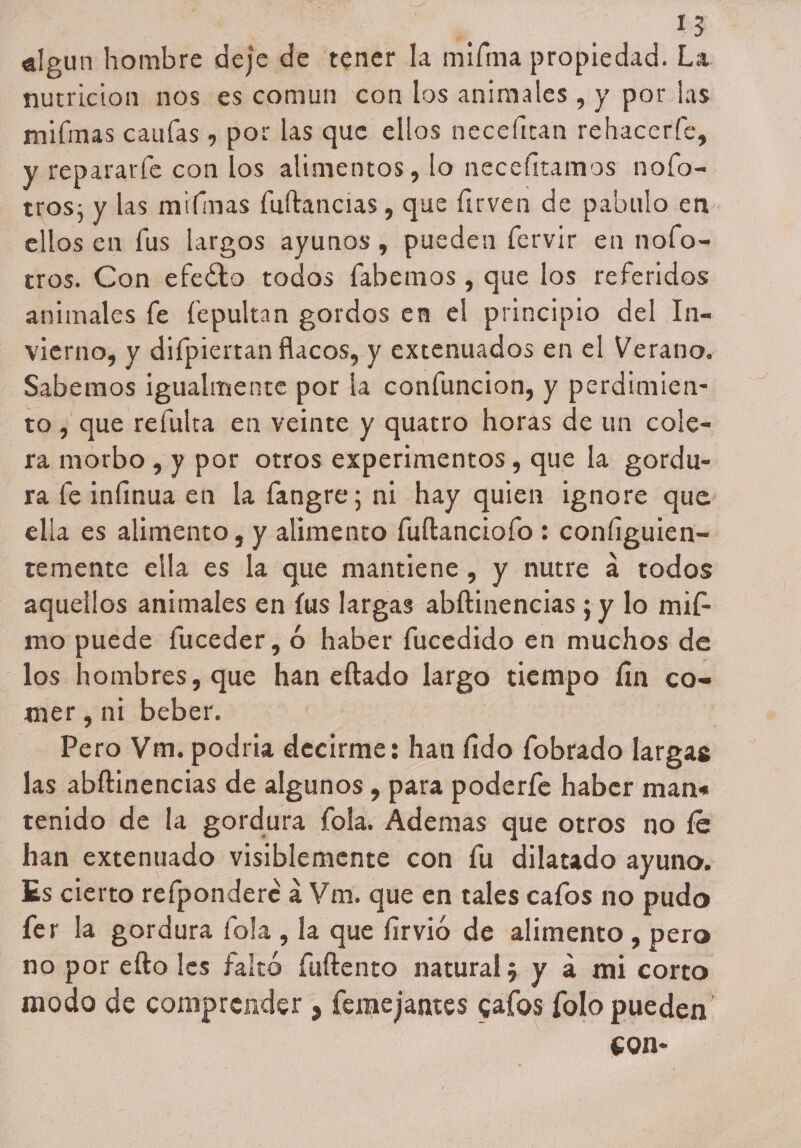 algun hombre deje de tener la mima propiedad. La nutricion nos es comun con los animales , y por las miímas cauías » por las que ellos necefitan rehacerfe, y repararle con los alimentos, lo necefttamos nofo= tros; y las miímas fultancias , que Íirven de pabulo en ellos en lus largos ayunos , pueden fervir en nolo- tros. Con efeéto todos fabemos , que los referidos animales fe fepultan gordos en el principio del In- vierno, y difpiertan flacos, y extenuados en el Verano. Sabemos igualmente por la confuncion, y perdimien- to , que reíulta en veinte y quatro horas de un cole= ra morbo , y por otros experimentos, que la gordu- ra fe infinua en la fangre; ni hay quien ignore que ella es alimento, y alimento fuftanciofo : configuien- temente ella es la que mantiene , y nutre a todos aquellos animales en (us largas abftinencias ; y lo mi£ mo puede fuceder,ó haber fucedido en muchos de los hombres, que han eftado largo tiempo fin co- mer, ni beber. | Pero Vm. podria decirme: han fido fobrado largas las abftinencias de algunos , para poderfe haber mans tenido de la gordura fola. Ademas que otros no fe han extenuado visiblemente con fu dilatado ayuno. Es cierto refpondere a Vm. que en tales cafos no pudo ler la gordura fola , la que firvio de alimento , pero no por efto les faltó fultento natural; y a mi corto modo de comprender , femejantes gafos folo pueden £0n-