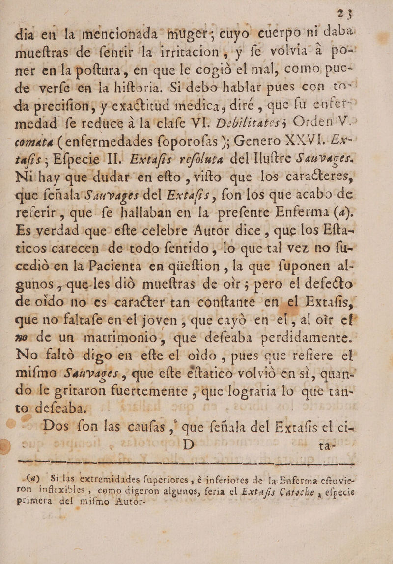 / | 27 día en la mencionada mUger; cuyo! enerpo ni daba: mucftras de fentir la irritación y, y fe volvia” a poz rrer enla poftura, en que le cogió el mal, como pue- de verfe en la hiftoria. Sidebo hablar pues con to” da precifion, y exaítitud médica, diré , que fu entet= medad [e reduce a la 'clale VI: Debilitates; Orden Y. _comata (enfermedades (oporofas ); Genero XXVL. Ex- jecie IL. Extafis refoluta del Uultre Sauvares. -dudar en elto, vilto que los caracteres, / | Jue feñala' Sauvages del Extafis, fon los que acabo de referir, que fe hallaban en la prefente Enferma (a). Es yerdad que efte celebre Autor dice , que los Efta- ticos carecen de todo fentido , lo que tal vez no fú= cedió en la Pacienta en queftión , la que fuponen al- - gunos ,que-les dió mueltras de otr; pero el defeéto de oido no es caracter tan conftante enel Extalis, que no faltafe en el joven , que cayó en el, al oir ef wo de un matrimonio, qué defeaba perdidamente. No faltó digo en elte el oido , pues que refiere el milmo Saivages, que elte éltatico volvió en si , quan do le gritaron fuertemente ; a lograría lo” que tan- to Im E | Dos' fon las calas , que feta del Eliralis el cia y A A A E E O PM e O A A hc Si 18 extremidades í faperiores, € inferiores de la: Enferma eftuvie- ron inflexibles, como digeron algunos, feria el Extafs Catoche y efpecie primera del mimo Autor-