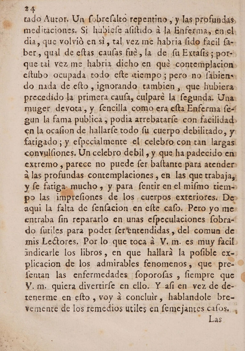tado Autor. Un fobrefalto. repentino , y las profundas. meditaciones. Si hubiele alrítido a la Enfermas enel. dia, que volvió en si, tal vez me habria fido fagil la- que tal vez me habria dicho en que contemplacion» eíftubo ocupada todo efte «tiempo; pero no fibiens: do nada de elto , ignorando tambien , que hubiera precedido la primera cauía, culpare la ¡fegunda, Una: muger devota', y fencilla como era elta Enferma [es en la ocafton de hallarle todo fu cuerpo debilitado, y fatigado; y eflpecialmente el celebro con tan lana convulliones. Un celebro debil , y que ha padecido en: extremo , parece no puede [er baltante para atender a las profundas contemplaciones, en las que trabajas: y le fatiga, mucho , y para fentir en el mifmo tiem=: o las impteliones de los , cuerpos exteriores. De> aqui la falta de fenfacion en elte cafo. Pero yo me: entraba Íin repararlo en unas efpeculaciones fobra= do futiles para poder fertentendidas , del comun de mis Leétores. Por lo que toca a V. m. es muy facil. indicarle los libros, en que hallará la pofible ex- plicacion de los admirables fenomenos, que pre= lentan las enfermedades foporofas , fiempre que V. m. quiera divertiríe en ello. Y ali en vez de de- tenerme en efto , voy a concluir, hablandole bre- vemente de los remedios utiles en femejantes cafos.. y Las.