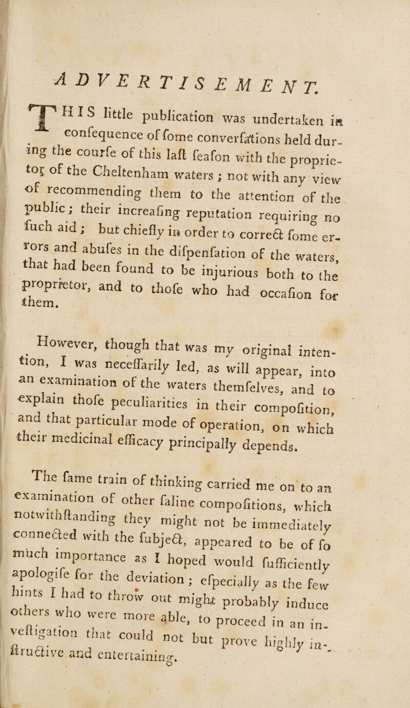 rT1 HIS little publication was undertaken in conlequence of fome converfa'tions held dur¬ ing the courfe of this Iaffi feafon with the proprie¬ tor of the Cheltenham waters ; not with any view of recommending them to the attention of the public; their increafing reputation requiring no lueh aid ; but chiefly iu order to correft fome er- lors and abufes in the difpenfation of the waters, that had been found to be injurious both to the proprietor, and to thofe who had occafion for inem. . Hcwever, though that was my original inten¬ tion, I was neceflarily led, as will appear, into an examination of the waters themfelves, and to explain thofe peculiarities in their compofition, and that particular mode of operation, on which their medicinal efficacy principally depends. he fame train of thinking carried me on to an examination of other faline compofitions, which notwitn (landing they might not be immediately connected with the fubjed, appeared to be of fo much importance as I hoped would diffidently apo.ogife for the deviation; efpecialiy as the few unts l had to throw out might; probably induce odiers who were more able, to proceed in an in¬ vention that could not but prove highly ia. hruchve and entertaining-.