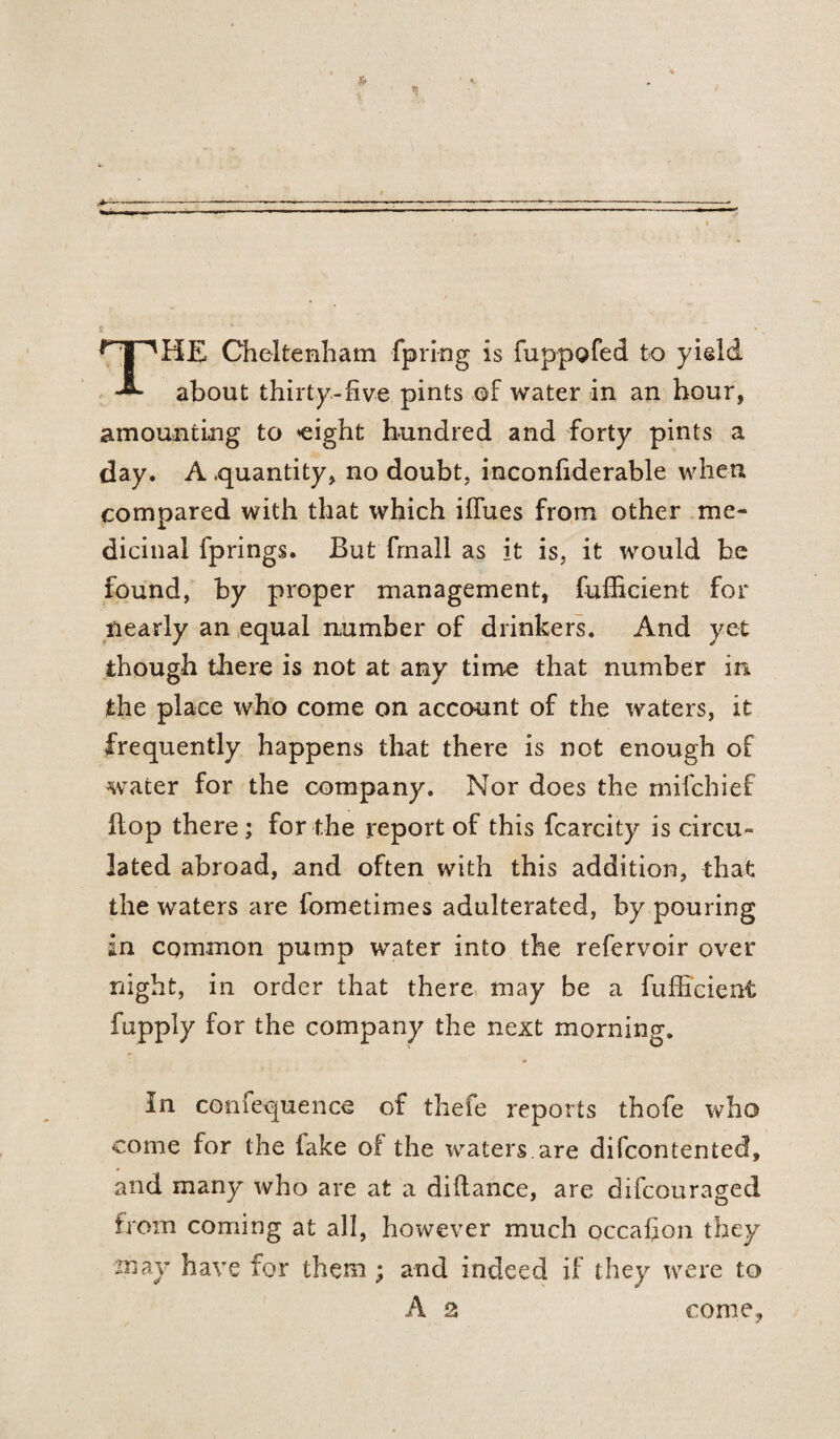 HE Cheltenham fpring is fuppofed to yield about thirty-five pints ©f water in an hour, amounting to eight hundred and forty pints a day. A .quantity, no doubt, inconfiderable when compared with that which iffues from other me¬ dicinal fprings. But fmall as it is, it would be found, by proper management, fufficient for nearly an equal number of drinkers. And yet though there is not at any time that number in the place who come on account of the waters, it frequently happens that there is not enough of water for the company. Nor does the mifchief hop there; for the report of this fcarcity is circu¬ lated abroad, and often with this addition, that the waters are fometimes adulterated, by pouring in common pump water into the refervoir over night, in order that there may be a fufficient fupply for the company the next morning. In conlequence of thele reports thofe who come for the lake of the waters are difcontented, and many who are at a diftance, are difcouraged from coming at all, however much occaffon they may have for them ; and indeed if they were to A 2 come