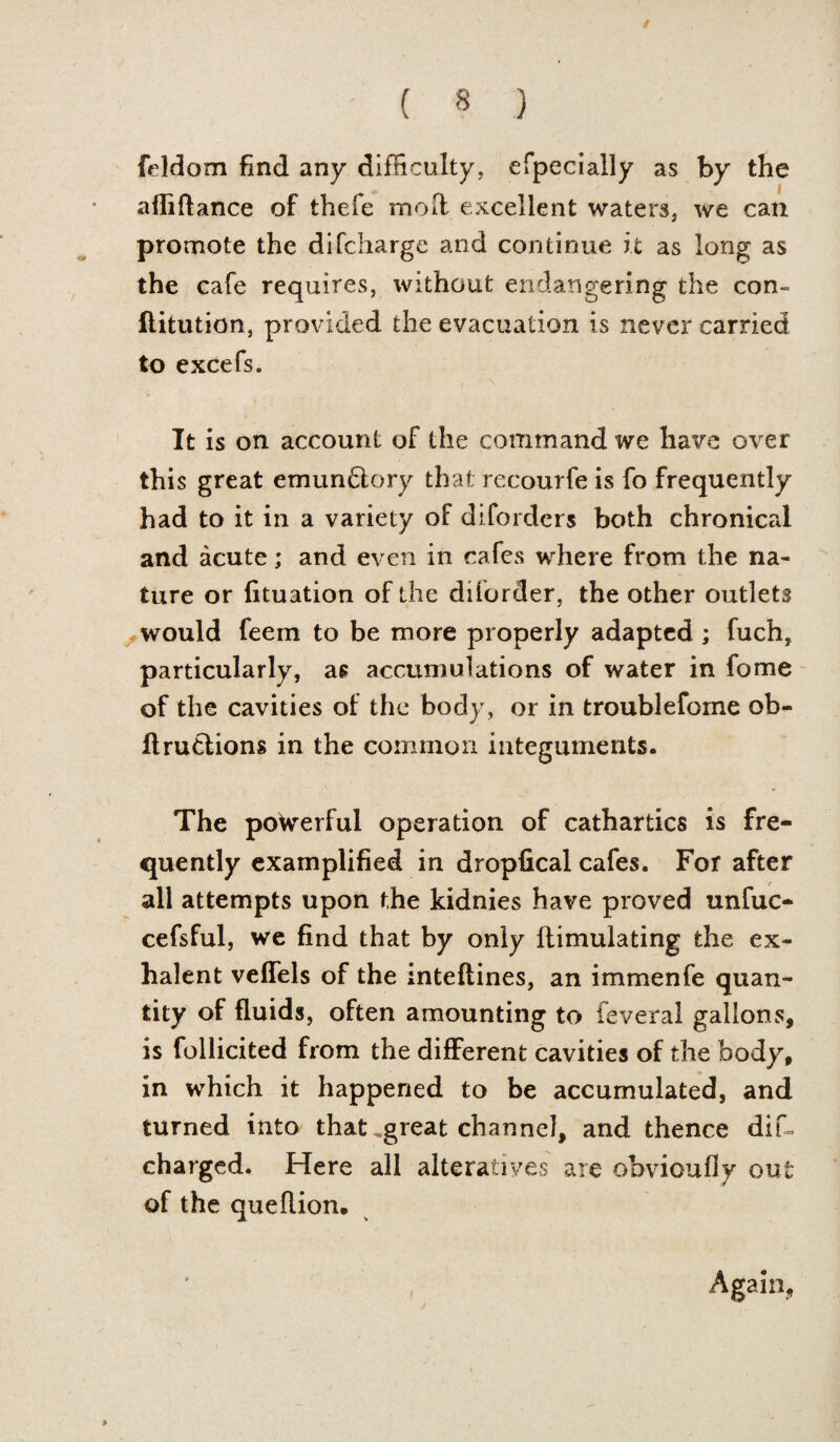 / ' ( 8 ) feldom find any difficulty, especially as by the afliftance of thefe moll excellent waters, we can promote the di(charge and continue it as long as the cafe requires, without endangering the con- flitution, provided the evacuation is never carried to excefs. It is on account of the command we have over this great emun&ory that recourfe is fo frequently had to it in a variety of difordcrs both chronical and acute; and even in cafes where from the na¬ ture or lituation of the di(order, the other outlets would feem to be more properly adapted ; fuch, particularly, as accumulations of water in fome of the cavities of the body, or in troublefome ob- ftrutlions in the common integuments. The powerful operation of cathartics is fre¬ quently examplified in dropfical cafes. For after all attempts upon the kidnies have proved unfuc- cefsful, we find that by only llimulating the ex- lialent veffels of the inteftines, an immenfe quan¬ tity of fluids, often amounting to feveral gallons, is follicited from the different cavities of the body, in which it happened to be accumulated, and turned into that .great channel, and thence dif- charged. Here all alteratives are obvioufly out of the quellion. Again,