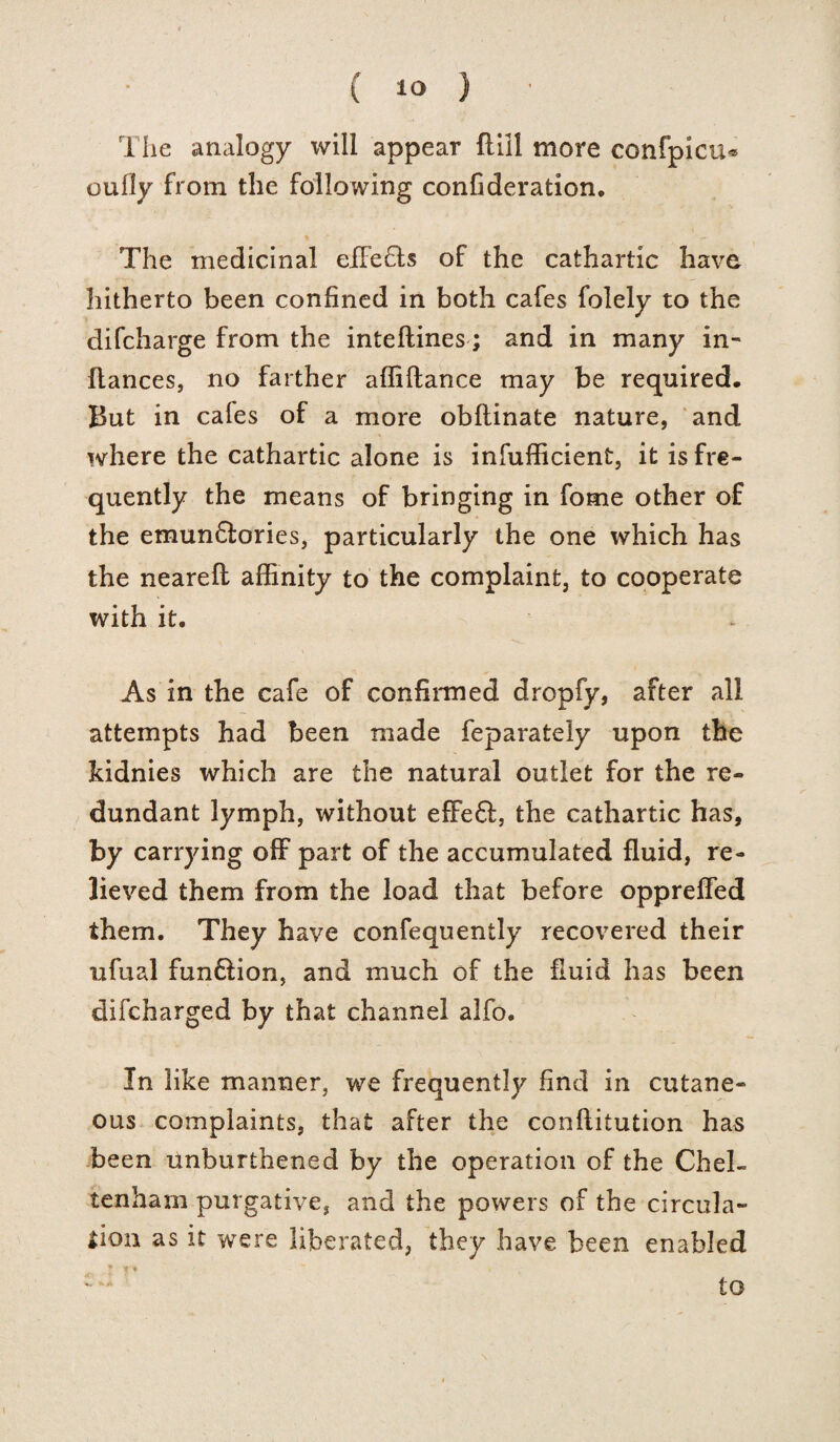 The analogy will appear flill more confpicu® oufly from the following confideration. The medicinal effeffs of the cathartic have hitherto been confined in both cafes folely to the difcharge from the inteftines; and in many in- ftances, no farther affiftance may be required. But in cafes of a more obflinate nature, and where the cathartic alone is infufficient, it is fre¬ quently the means of bringing in fome other of the emunflories, particularly the one which has the nearefl affinity to the complaint, to cooperate with it. As in the cafe of confirmed dropfy, after all attempts had been made feparately upon the kidnies which are the natural outlet for the re¬ dundant lymph, without effefl, the cathartic has, by carrying off part of the accumulated fluid, re¬ lieved them from the load that before oppreffed them. They have confequently recovered their ufual fun&ion, and much of the fluid has been difcharged by that channel alfo. In like manner, we frequently find in cutane¬ ous complaints, that after the conflitution has been unburthened by the operation of the Chel¬ tenham purgative, and the powers of the circula¬ tion as it were liberated, they have been enabled : a to