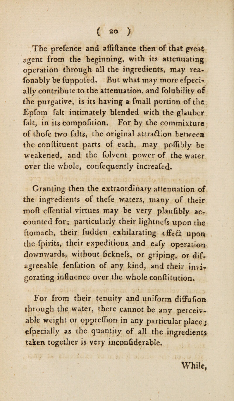 / ( 20 > The prefence and afliflance then of that great agent from the beginning, with its attenuating operation through all the ingredients, may rea- fonably be fuppofed. But what may more efpeci- ally contribute to the attenuation, and folubiiity of the purgative, is its having a fmall portion of the Epfom fait intimately blended with the glauber fait, in its compofition. For by the commixture of thofe two falts, the original attra£bon between the conftituent parts of each, may poffibly be weakened, and the folvent power of the water over the whole, confequently increafed. Granting then the extraordinary attenuation of the ingredients of thefe waters, many of their mod eflential virtues may be very plaufibly ac¬ counted for; particularly their lightnefs upon the ftomach, their fudden exhilarating effcft upon the fpirits, their expeditious and eafy operation downwards, without ficknefs, or griping, or dif- agreeable fenfation of any kind, and their invi¬ gorating influence over the whole conftitution. For from their tenuity and uniform difFuflon through the water, there cannot be any perceiv¬ able weight or oppreflion in any particular place efpecially 2s the quantity of all the ingredients taken together is very inconfiderable. While, V*