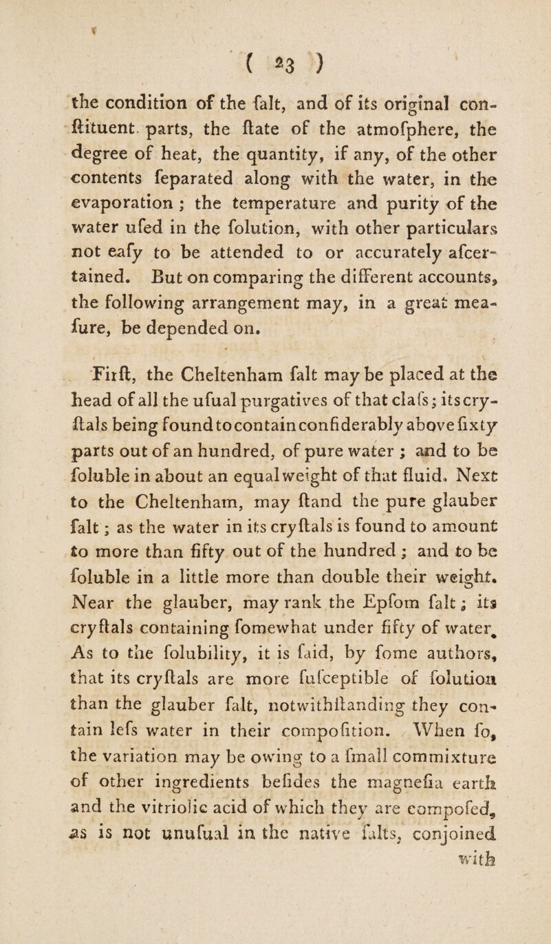( 2 3 ) the condition of the fait, and of its original con- flituent parts, the flate of the atmofphere, the degree of heat, the quantity, if any, of the other contents feparated along with the water, in the evaporation ; the temperature and purity of the water ufed in the foiution, with other particulars not eafy to be attended to or accurately afcer- tained. But on comparing the different accounts, the following arrangement may, in a great mea¬ sure, be depended on, Firft, the Cheltenham fait maybe placed at the head of all the ufual purgatives of that cla(s; its cry - ftals being foundtocontainconfiderably abovefixty parts out of an hundred, of pure water ; and to be foluble in about an equal weight of that fluid . Next to the Cheltenham, may hand the pure glauber fait; as the water in its cryflals is found to amount fio more than fifty out of the hundred ; and to be foluble in a little more than double their weight. Near the glauber, may rank the Epfom fait; its cryflals containing fomewhat under fifty of water^ As to the folubility, it is faid, by fome authors, that its cryflals are more fufceptible of foiution than the glauber fait, notwithilanding they con* tain lefs water in their compofition. When fo# the variation may be owing to a fmall commixture of other ingredients befides the magnefia earth and the vitriolic acid of which they are eompofed, as is not unufual in the native Hilts, conjoined with