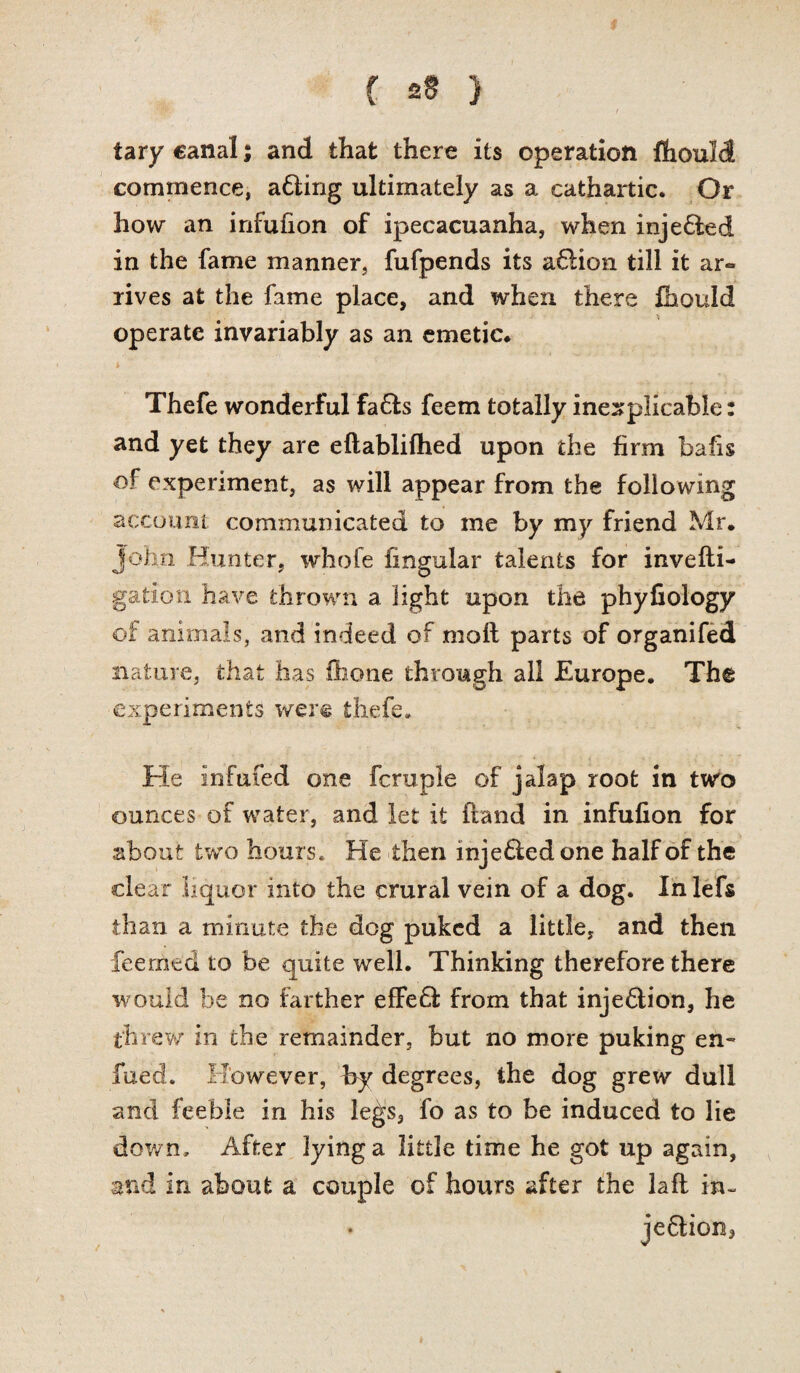 f 2§ } tary canal; and that there its operation fhould commence, a6ling ultimately as a cathartic. Or how an infufion of ipecacuanha, when inje&ed in the fame manner, fufpends its a61ion till it ar*» rives at the fame place, and when there fhould operate invariably as an emetic* Thefe wonderful fa6ls feem totally inexplicable: and yet they are eftablifhed upon the firm bafis of experiment, as will appear from the following account communicated to me by my friend Mr, John Hunter, whofe lingular talents for invefti- gation have thrown a light upon the phyfiology of animals, and indeed of moll parts of organifed nature, that has ihone through all Europe. The experiments were thefe* He Infufed one fcruple of jalap root in two ounces of water, and let it (land in infufion for about two hours. He then inje£ledone half of the clear liquor into the crural vein of a dog. In lefs than a minute the dog puked a little, and then feerned to be quite well. Thinking therefore there would be no farther effe6f from that inje6tion, he threw in the remainder, but no more puking en~ fued. However, by degrees, the dog grew dull and feeble in his le^'S, fo as to be induced to lie dow n. After lying a little time he got up again, and in about a couple of hours after the laft in- • jeftion.