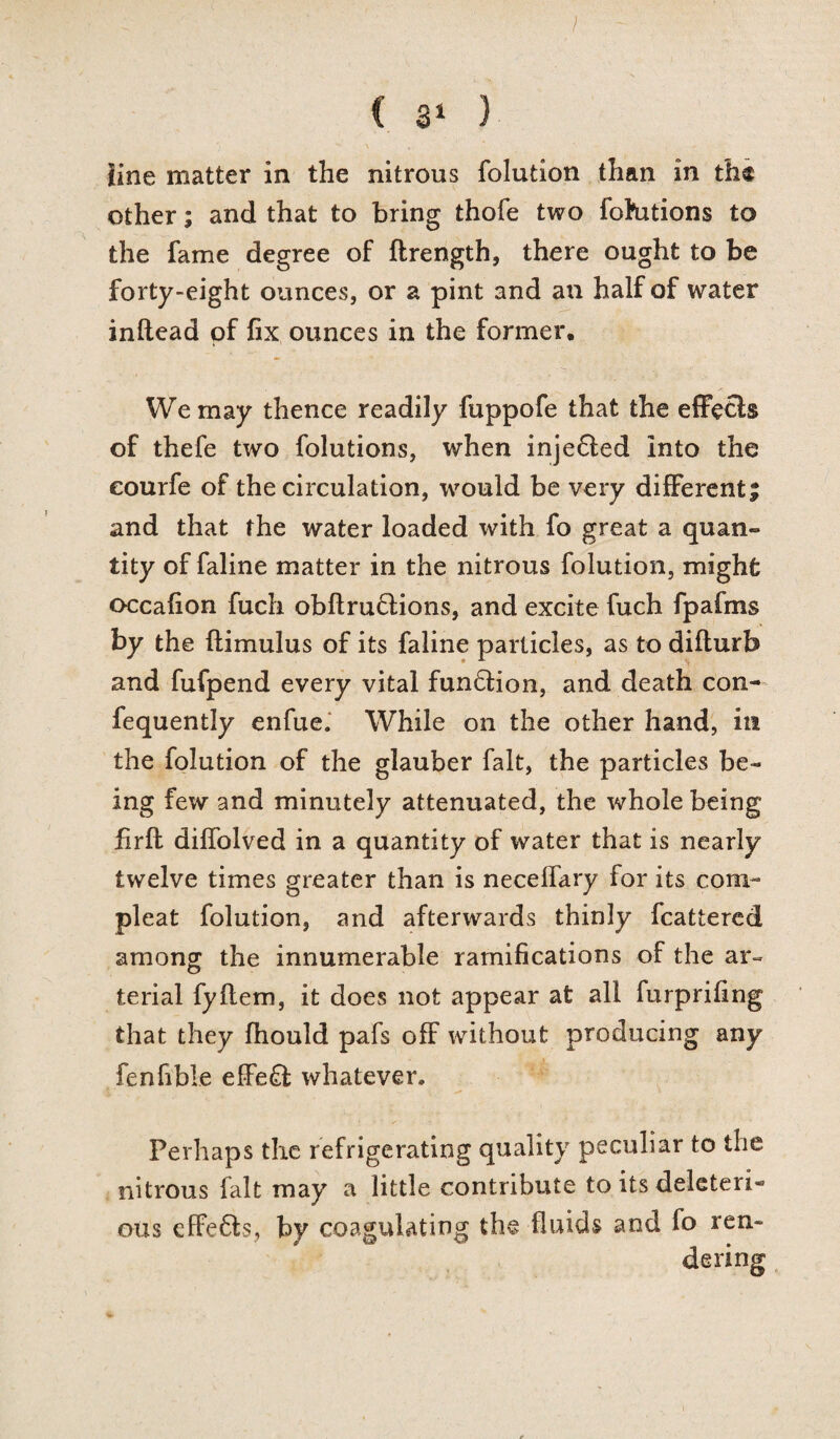 J C 31 } line matter in the nitrous folution than in the other; and that to bring thofe two fohitions to the fame degree of ftrength, there ought to be forty-eight ounces, or a pint and an half of water inftead of fix ounces in the former. We may thence readily fuppofe that the effecls of thefe two folutions, when inje6ted into the eourfe of the circulation, would be very different; and that the water loaded with fo great a quan¬ tity of faline matter in the nitrous folution, might occafion fuch obftru£lions, and excite fuch fpafms by the ftimulus of its faline particles, as to difturb and fufpend every vital funQion, and death con- fequently enfue. While on the other hand, ill the folution of the glauber fait, the particles be¬ ing few and minutely attenuated, the whole being firfl diffolved in a quantity of water that is nearly twelve times greater than is necelfary for its com- pleat folution, and afterwards thinly feattered among the innumerable ramifications of the ar¬ terial fyflem, it does not appear at all furprifing that they fhould pafs off without producing any fenfible effe£l whatever. Perhaps the refrigerating quality peculiar to the nitrous fait may a little contribute to its deleteri¬ ous effefts, by coagulating the fluids and fo ren¬ dering