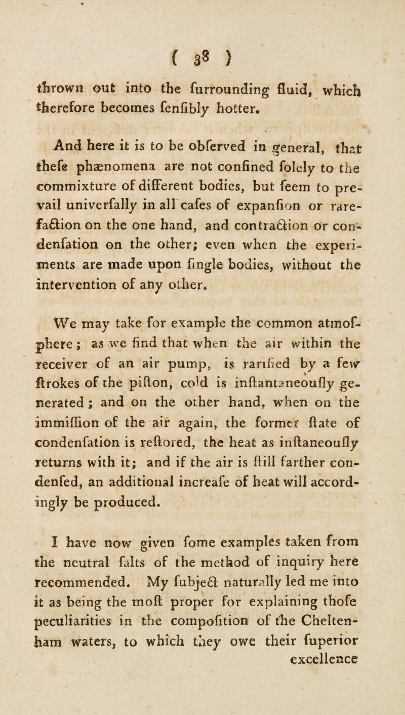 ( 3§ ) thrown out into the furrounding fluid, which therefore becomes fenfibly hotter. • V And here it is to be obferved in general, that ihefe phenomena are not confined Solely to the commixture of different bodies, but feem to pre¬ vail univerfally in all cafes of expanfion or rare- fadtion on the one hand, and contradlion or con¬ densation on the other; even when the experi¬ ments are made upon Single bodies, without the intervention of any other. . ' j We may take for example the common atmof- phere; as we find that when the air within the receiver of an air pump, is rarified by a few Strokes of the piflon, coM is inftantaneoufly ge¬ nerated ; and on the other hand, when on the immiffion of the air again, the former Hate of condenfation is reffored, the heat as inflaneoufly returns with it; and if the air is hill farther con- denfed, an additional increafe of heat will accord¬ ingly be produced. I have now given Some examples taken from the neutral falts of the method of inquiry here recommended. My fubjedt naturally led me into it as being the mod proper for explaining thofe peculiarities in the compofition of the Chelten¬ ham waters, to which they owe their Superior excellence