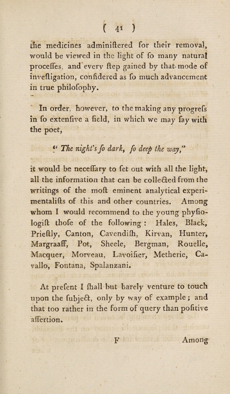 \ the medicines adminiftered for their removal, would be viewed in the light of fo many natural proceffes, and every flep gained by that mode of invefligation, confldered as fo much advancement in true philofopby. In order, however, to the making any progrefs in fo extenfive a field, in which we may fay with the poet, *e The night's fo dark, fo deep the way f it would be neceffary to fet out with all the light, all the information that can be colle&edfrom the writings of the mod eminent analytical experi- mentalifts of this and other countries. Among whom I would recommend to the young phyfio- logifl thofe of the following : Hales, Black, Prieftly, Canton, Cavendilh, Kirvan, Hunter, MargraafF, Pot, Sheele, Bergman, Rouelle, Macquer, Morveau, Lavoifier, Metherie, Ca~ vallo, Fontana, Spalanzani. At prefent I fhall but barely venture to touch upon the fubjefl, only by way of example; and that too rather in the form of query than pofitive affertion. F Among t